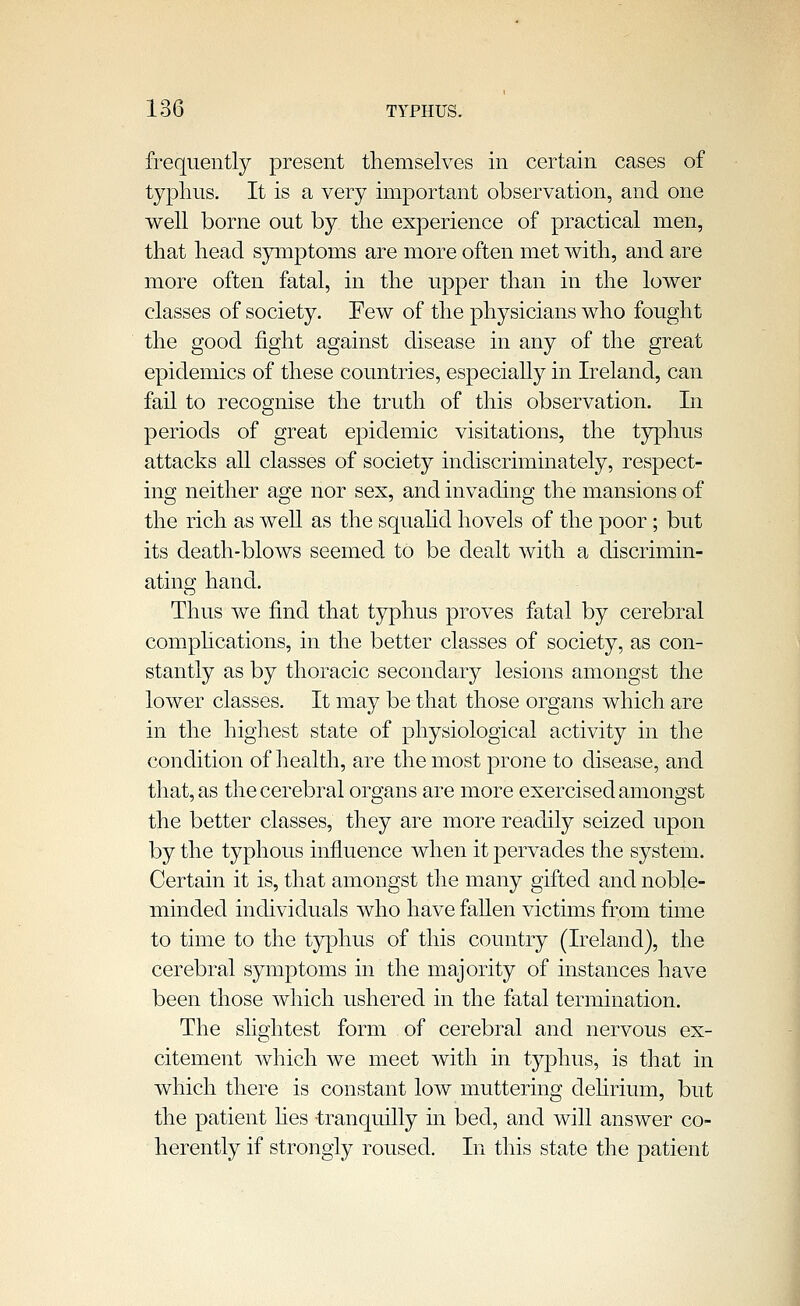 frequently present themselves in certain cases of typhus. It is a very important observation, and one well borne out by the experience of practical men, that head sjanptoms are more often met with, and are more often fatal, in the upper than in the lower classes of society. Few of the physicians who fought the good fight against disease in any of the great epidemics of these countries, especiaUy in Ireland, can fail to recognise the truth of this observation. In periods of great epidemic visitations, the typhus attacks all classes of society indiscriminately, respect- ing neither age nor sex, and invading the mansions of the rich as well as the squahd hovels of the poor; but its death-blows seemed to be dealt with a discrimin- ating hand. Thus we find that typhus proves fatal by cerebral comphcations, in the better classes of society, as con- stantly as by thoracic secondary lesions amongst the lower classes. It may be that those organs which are in the highest state of physiological activity in the condition of health, are the most jDrone to disease, and that, as the cerebral organs are more exercised amongst the better classes, they are more readily seized upon by the typhous influence when it pervades the system. Certain it is, that amongst the many gifted and noble- minded individuals who have fallen victims from time to time to the typhus of this country (Ireland), the cerebral symptoms in the majority of instances have been those which ushered in the fatal termination. The slightest form of cerebral and nervous ex- citement which we meet with in typhus, is that in which there is constant low muttering dehrium, but the patient hes tranquilly in bed, and will answer co- herently if strongly roused. In this state the patient