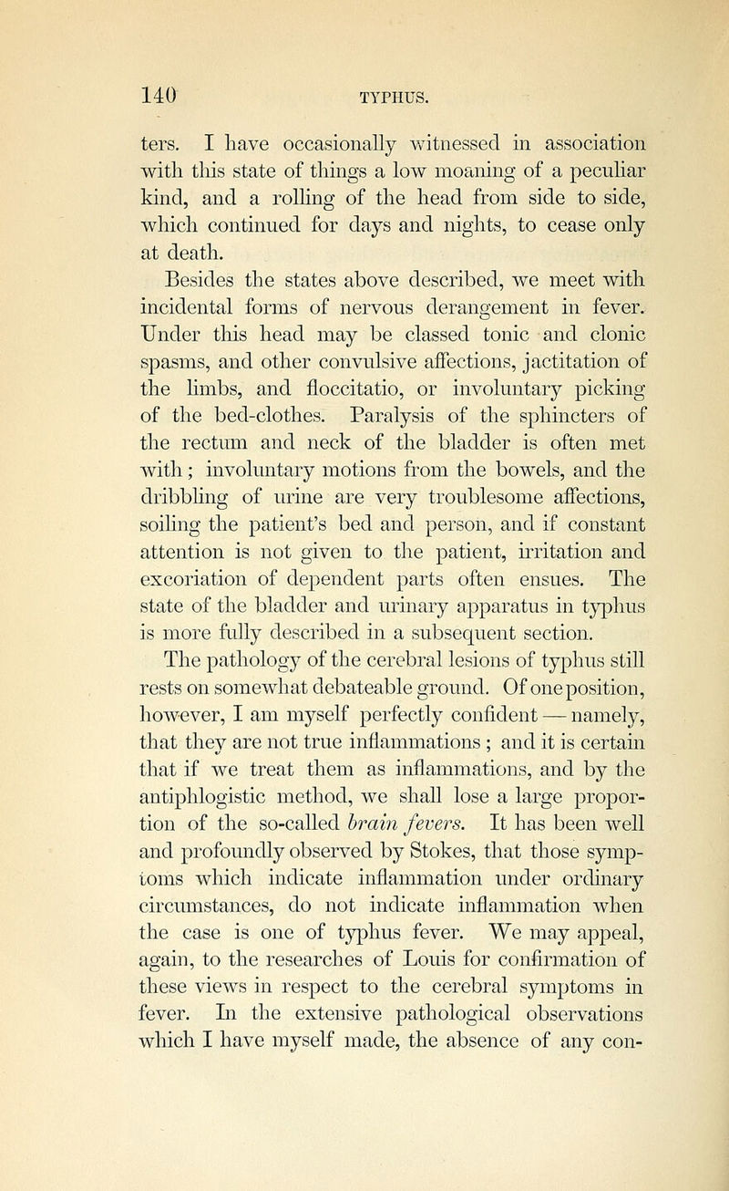 ters, I have occasionally v/itnessecl in association with this state of things a low moaning of a pecuhar kind, and a rolhng of the head from side to side, which continued for days and nights, to cease only at death. Besides the states above described, we meet with incidental forms of nervous derangement in fever. Under this head may be classed tonic and clonic spasms, and other convulsive affections, jactitation of the hmbs, and floccitatio, or involuntary picking of the bed-clothes. Paralysis of the sphincters of the rectum and neck of the bladder is often met with; involuntary motions from the bowels, and the dribbling of urine are very troublesome aifections, soiling the patient's bed and person, and if constant attention is not given to the patient, irritation and excoriation of dependent parts often ensues. The state of the bladder and urinary apparatus in tj^hus is more fully described in a subsequent section. The pathology of the cerebral lesions of typhus still rests on somewhat debateable ground. Of one position, however, I am myself perfectly confident — namely, that they are not true inflammations ; and it is certain that if we treat them as inflammations, and by the antiphlogistic method, we shall lose a large propor- tion of the so-called hrain fevers. It has been well and profoundly observed by Stokes, that those symp- toms which indicate inflammation under ordinary circumstances, do not indicate inflammation when the case is one of tj^phus fever. We may appeal, again, to the researches of Louis for confirmation of these views in respect to the cerebral symptoms in fever. In the extensive pathological observations which I have myself made, the absence of any con-