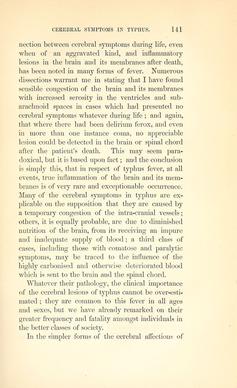 nection between cerebral symptoms dming life, even when of an aggravated kind, and inflammatory lesions in the brain and its membranes after death, has been noted in many forms of fever. Numerous dissections warrant me in stating that I have found sensible congestion of the brain and its membranes with increased serosity in the ventricles and sub- arachnoid spaces in cases which had presented no cerebral symptoms whatever during life ; and again, that where there had been dehrium ferox, and even in more than one instance coma, no appreciable lesion could be detected in the brain or spinal chord after the patient's death. This may seem para- doxical, but it is based upon fact; and the conclusion is simply this, that in respect of typhus fever, at all events, true inflammation of the brain and its mem- branes is of very rare and exceptionable occurrence. Many of the cerebral symptoms in typhus are ex- phcable on the supposition that they are caused by a temporary congestion of the intra-cranial vessels; others, it is equally probable, are due to diminished nutrition of the brain, from its receiving an impure and inadequate supply of blood; a third class of cases, including those with comatose and paralytic symptoms, may be traced to the influence of the highly carbonised and otherwise deteriorated blood which is sent to the brain and the spinal chord. Whatever their pathology, tlie chnical importance of the cerebral lesions of typhus cannot be over-esti- mated ; they are common to this fever in all ages and sexes, but we have already remarked on their greater frequency and fatahty amongst individuals in the better classes of society. In the simpler forms of the cerebral affections of