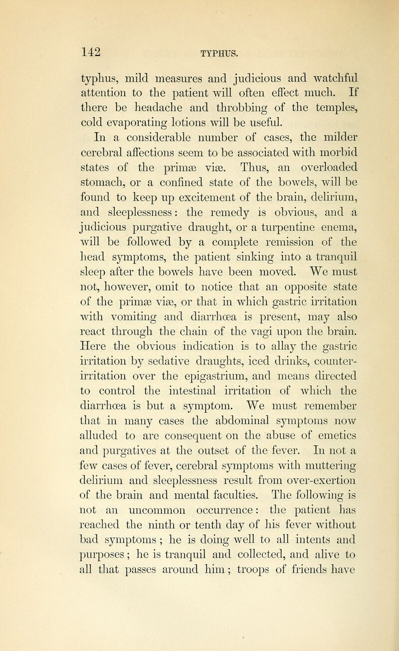 typhus, mild measures and judicious and watchful attention to the patient will often effect much. If there be headache and throbbing of the temples, cold evaporating lotions will be useful. In a considerable number of cases, the milder cerebral affections seem to be associated with morbid states of the primas vise. Thus, an overloaded stomach, or a confined state of the bowels, will be found to keep up excitement of the brain, delirium, and sleeplessness: the remedy is obvious, and a judicious purgative draught, or a turpentine enema, will be foUowed by a complete remission of the head symptoms, the patient sinking into a tranquil sleep after the bowels have been moved. We must not, however, omit to notice that an opposite state of the primse viee, or that in which gastric irritation with vomitmg and diarrhoea is present, may also react through the chain of the vagi upon the brain. Here the obvious indication is to allay the gastric irritation by sedative draughts, iced drinks, counter- irritation over the epigastrium, and means directed to control the intestinal irritation of which the diarrhoea is but a symptom. We must remember that in many cases the abdominal symptoms noAV alluded to are consequent on the abuse of emetics anol purgatives at tJie outset of the fever. In not a few cases of fever, cerebral symptoms with muttering delirium and sleeplessness result from over-exertion of the brain anol mental faculties. The following is not an uncommon occurrence: the patient has reached the ninth or tenth olay of his fever without bad symptoms ; he is oloing well to all intents and purposes; he is tranquil anol collected, anol ahve to all that passes around him; troops of friends have