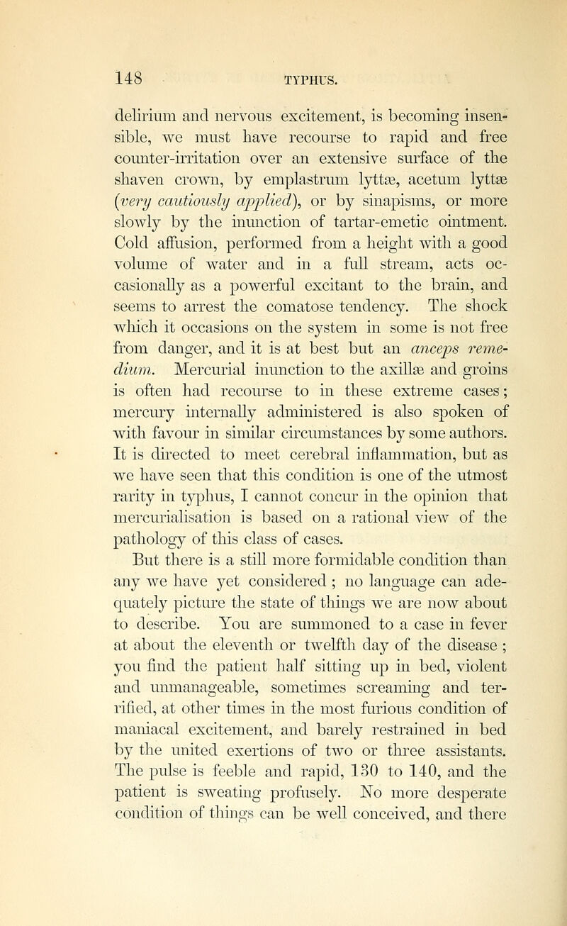 delirium and nervous excitement, is becoming insen- sible, we must have recourse to ra]3id and free counter-irritation over an extensive surface of the shaven crown, by emplastrum lyttas, acetum lyttse {very cautiously applied), or by sinapisms, or more slowly by the inunction of tartar-emetic ointment. Cold affusion, performed from a height with a good volume of water and in a full stream, acts oc- casionally as a powerful excitant to the brain, and seems to arrest the comatose tendency. The shock wliich it occasions on the system in some is not free from danger, and it is at best but an anceps reme- dium. Mercurial inunction to the axillse and groins is often had recourse to in these extreme cases; mercury internally administered is also spoken of with favour in similar ckcumstances by some authors. It is dkected to meet cerebral inflammation, but as we have seen that this condition is one of the utmost rarity in typhus, I cannot concur in the opinion that mercurialisation is based on a rational view of the pathology of this class of cases. But there is a still more formidable condition than any we have yet considered ; no language can ade- quately picture the state of things we are now about to describe. You are summoned to a case in fever at about the eleventh or twelfth day of the disease ; you find the patient half sitting up in bed, violent and unmanageable, sometimes screaming and ter- rified, at other times in the most furious condition of maniacal excitement, and barely restrained in bed by the united exertions of two or three assistants. The pulse is feeble and rapid, 130 to 140, and the patient is sweating profusely. No more desperate condition of things can be well conceived, and there