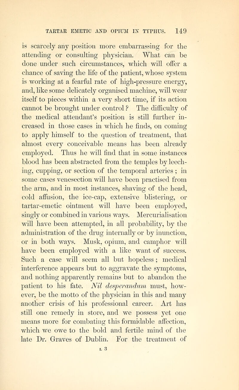 is scarcely any position more embarrassing for the attending or consulting physician. What can be done under such circumstances, which will offer a chance of savmg the life of the patient, whose system is worldng at a fearful rate of liigh-pressure energy, and, hke some delicately organised machine, will wear itself to pieces within a very short time, if its action cannot be brought under control ? The difficulty of the mechcal attendant's position is still further in- creased in those cases in which he finds, on coming to apply himself to the question of treatment, that almost every conceivable means has been already employed. Thus he will find that in some instances blood has been abstracted from the temples by leech- ing, cupping, or section of the temporal arteries ; in some cases venesection will have been practised from the arm, and in most instances, shaving of the head, cold affusion, the ice-cap, extensive blistering, or tartar-emetic ointment will have been employed, singly or combined in various ways. Mercurialisation will have been attempted, in all probabihty, by the administration of the drug internally or by inunction, or m both ways. Musk, opium, and camphor will have been employed with a like want of success. Such a case will seem all but hopeless ; medical interference appears but to aggravate the symptoms, and nothing apparently remains but to abandon the patient to his fate. Nil desperandum must, how- ever, be the motto of the physician in this and many another crisis of his professional career. Art has still one remedy in store, and we possess yet one means more for combating this formidable affection, which we owe to the bold and fertile mind of the late Dr. Graves of Dubhn. For the treatment of L 3