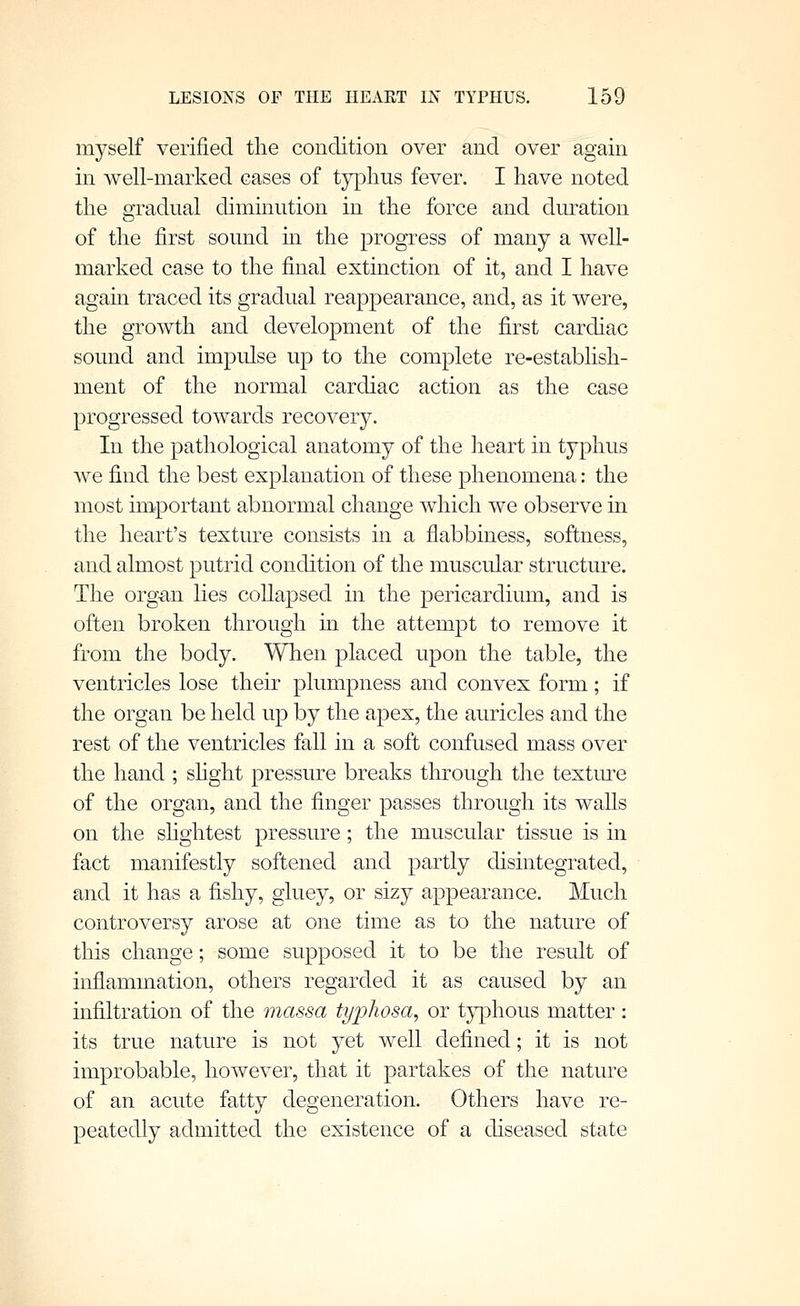 myself verified the condition over and over again in well-marked cases of typhus fever. I have noted the gradual diminution in the force and dm-ation of the first sound m the progress of many a well- marked case to the final extinction of it, and I have again traced its gradual reappearance, and, as it were, the growth and development of the first cardiac sound and impulse up to the complete re-establish- ment of the normal cardiac action as the case progressed towards recovery. In the pathological anatomy of the heart in typhus we find the best explanation of these phenomena: the most important abnormal change which we observe in the heart's texture consists in a flabbiness, softness, and almost putrid condition of the muscular structure. The org€m lies collapsed in the pericardium, and is often broken through in the attempt to remove it from the body. When placed upon the table, the ventricles lose their plumpness and convex form; if the organ be held up by the apex, the auricles and the rest of the ventricles fall in a soft confused mass over the hand ; shght pressure breaks through the textm-e of the organ, and the finger passes through its waUs on the shghtest pressure; the muscular tissue is in fact manifestly softened and partly disintegrated, and it has a fishy, gluey, or sizy appearance. Much controversy arose at one time as to the nature of this change; some supposed it to be the result of inflammation, others regarded it as caused by an infiltration of the massa ti/jjhosa, or t}phous matter: its true nature is not yet well defined; it is not improbable, however, that it partakes of the nature of an acute fatty degeneration. Others have re- peatedly admitted the existence of a diseased state