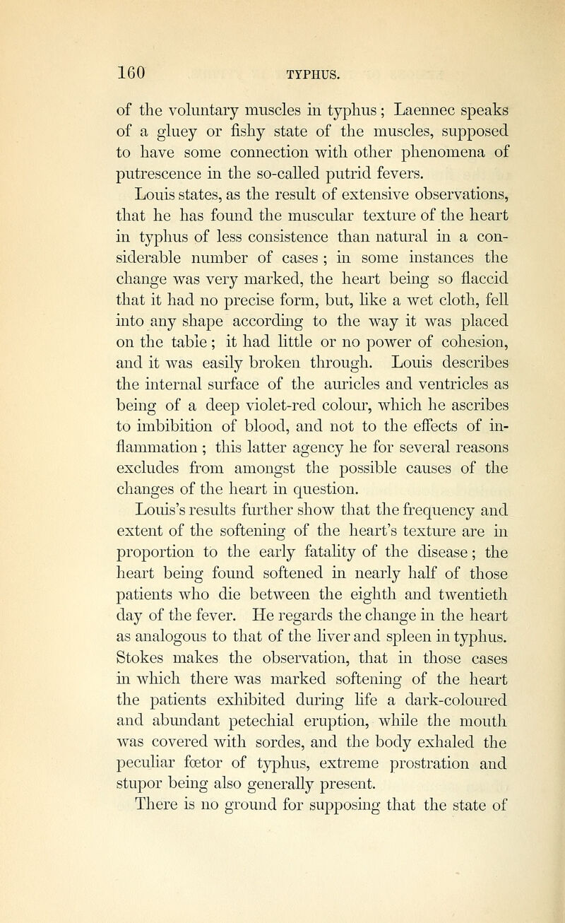 of the voluntary muscles in typhus; Laennec speaks of a gluey or fishy state of the muscles, supposed to have some connection with other phenomena of putrescence in the so-called putrid fevers. Louis states, as the result of extensive observations, that he has found the muscular texture of the heart in typhus of less consistence than natural in a con- siderable number of cases ; in some instances the change was very marked, the heart being so flaccid that it had no precise form, but, hke a wet cloth, fell into any shape according to the way it was placed on the table; it had little or no power of cohesion, and it was easily broken through. Louis describes the internal surface of the auricles and ventricles as being of a deep violet-red coloiu, which he ascribes to imbibition of blood, and not to the effects of in- flammation ; this latter agency he for several reasons excludes from amongst the possible causes of the changes of the heart in question. Louis's results further show that the frequency and extent of the softening of the heart's texture are in proportion to the early fatahty of the disease; the heart being found softened in nearly half of those patients who die between the eighth and twentieth day of the fever. He regards the change in the heart as analogous to that of the liver and spleen in typhus. Stokes makes the observation, that in those cases in which there was marked softening of the heart the patients exhibited during hfe a dark-coloured and abundant petechial eruption, while the mouth was covered with sordes, and the body exhaled the peculiar fcetor of typhus, extreme prostration and stupor being also generally present. There is no ground for supposing that the state of