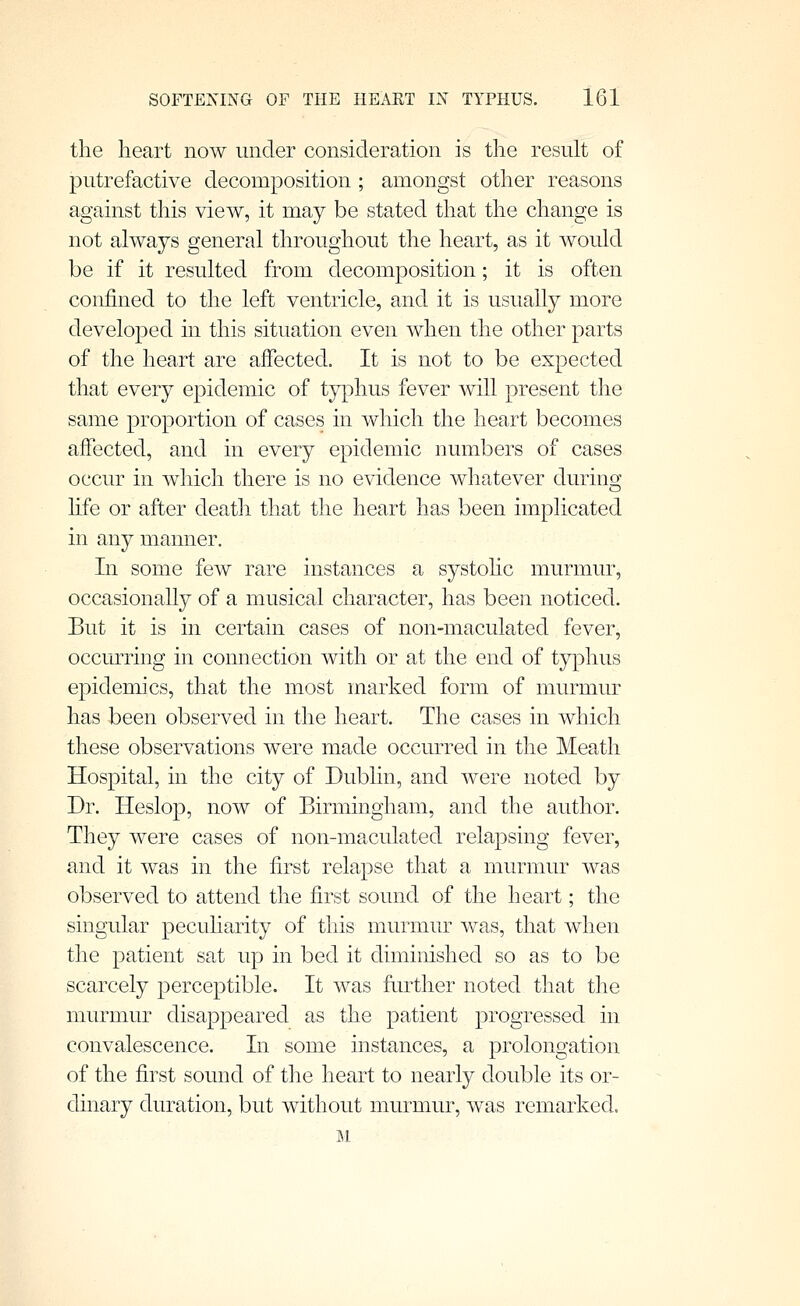 the heart now under consideration is the result of putrefactive decomposition ; amongst other reasons against this view, it may be stated that the change is not always general throughout the heart, as it would be if it resulted from decomposition; it is often confined to the left ventricle, and it is usually more developed in this situation even when the other parts of the heart are affected. It is not to be expected that every epidemic of typhus fever will present the same proportion of cases in which the heart becomes affected, and in every epidemic numbers of cases occur in which there is no evidence whatever durinsj life or after death that the heart has been implicated in any manner. In some few rare instances a systohc murmur, occasionally of a musical character, has been noticed. But it is in certain cases of non-maculated fever, occurring in connection with or at the end of typhus epidemics, that the most marked form of murmur has been observed in the heart. The cases in which these observations were made occurred in the Meath Hospital, in the city of Dublin, and were noted by Dr. Heslop, now of Birmingham, and the author. They were cases of non-maculated relapsing fever, and it was in the first relapse that a murmur was observed to attend the first sound of the heart; the singular pecuharity of this murmur was, that when the patient sat up in bed it diminished so as to be scarcely perceptible. It was further noted that the murmur disappeared as the patient progressed in convalescence. In some instances, a prolongation of the first sound of the heart to nearly double its or- dinary duration, but without murmur, was remarked. mi