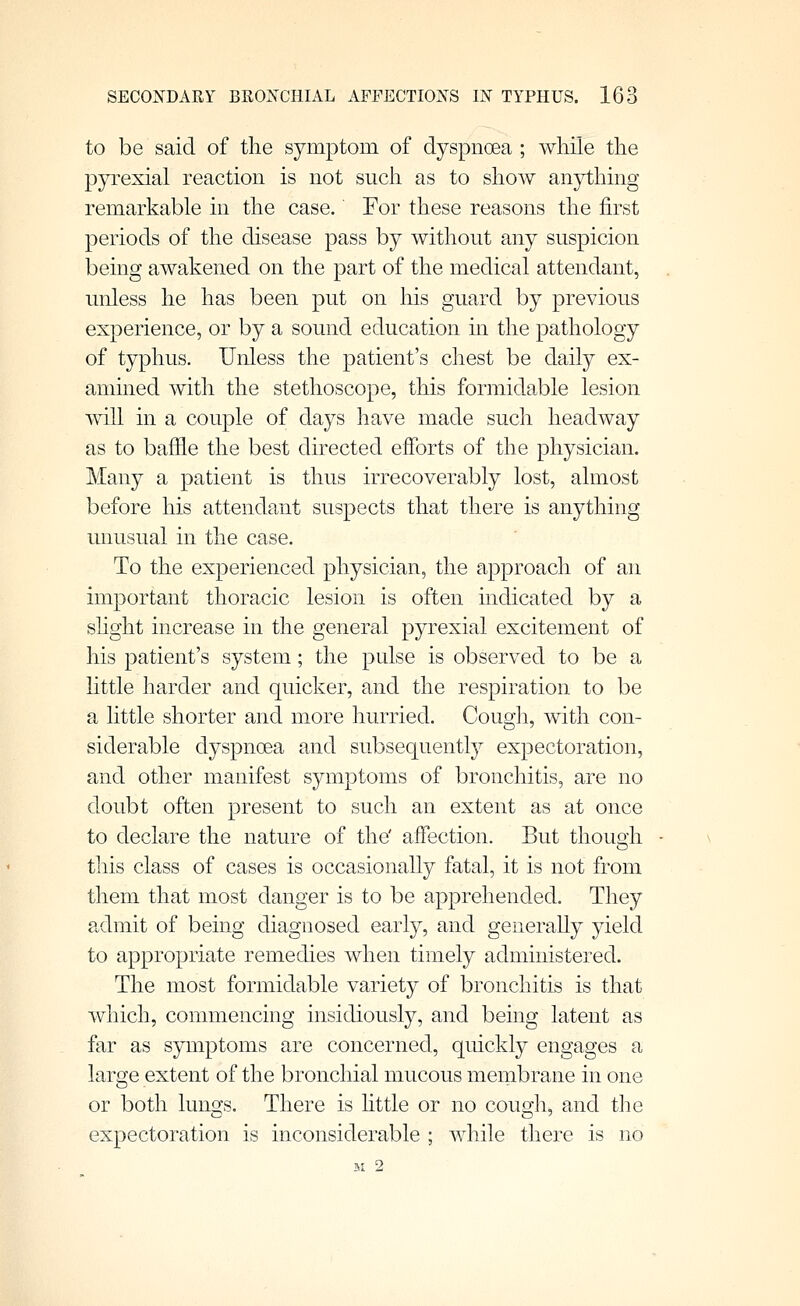 to be said of the symptom of dyspnoea ; while the pyrexial reaction is not sncli as to show anything remarkable in the case.' For these reasons the first periods of the disease pass by withont any suspicion being awakened on the part of the medical attendant, unless he has been put on his guard by previous experience, or by a sound education in the pathology of typhus. Unless the patient's chest be daily ex- amined with the stethoscope, this formidable lesion will in a couple of days have made such headway as to baffle the best directed efforts of the physician. Many a patient is thus irrecoverably lost, almost before his attendant suspects that there is anything unusual in the case. To the experienced physician, the approach of an important thoracic lesion is often mdicated by a shght increase in the general pyrexial excitement of his patient's system; the pulse is observed to be a httle harder and quicker, and the respiration to be a little shorter and more hurried. Cougli, with con- siderable dyspnoea and subsequently expectoration, and other manifest symptoms of bronchitis, are no doubt often present to such an extent as at once to declare the nature of the' affection. But thouoii o this class of cases is occasionally fatal, it is not from them that most danger is to be apprehended. They admit of being diagnosed early, and generally yield to appropriate remedies when timely administered. The most formidable variety of bronchitis is that which, commencing insidiously, and being latent as far as symptoms are concerned, quickly engages a large extent of the bronchial mucous mernbrane in one or both lung;s. There is httle or no cou2:]i, and tlie expectoration is inconsiderable ; while there is no