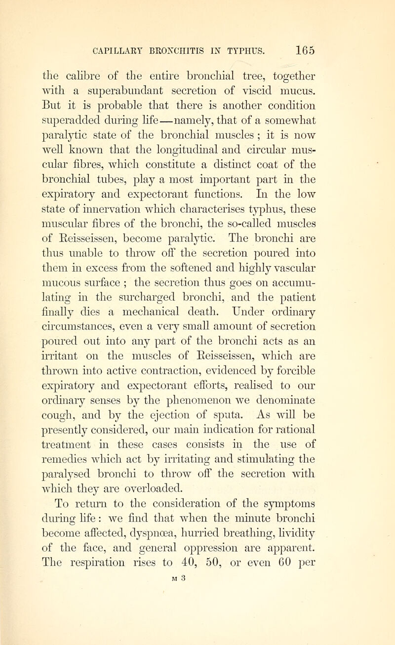 the calibre of the entire bronchial tree, together with a superabundant secretion of viscid mucus. But it is probable that there is another condition superadded during hfe—namely, that of a somewhat paral}^ic state of the bronchial muscles ; it is now well known that the longitudinal and circular mus- cular fibres, which constitute a distmct coat of the bronchial tubes, play a most important part in the expiratory and expectorant functions. In the low state of innervation which characterises typhus, these muscular fibres of the bronchi, the so-called muscles of Eeisseissen, become paralytic. The bronchi are thus unable to throw off the secretion poured into them in excess from the softened and highly vascular mucous surface ; the secretion thus goes on accumu- lating in the surcharged bronchi, and the patient finally dies a mechanical death. Under ordmary circumstances, even a very small amount of secretion poured out into any part of the bronchi acts as an irritant on the muscles of Eeisseissen, which are thrown into active contraction, evidenced by forcible expiratory and expectorant efforts, reaHsed to our ordinary senses by the phenomenon we denominate cough, and by the ejection of sputa. As will be presently considered, our main indication for rational treatment in these cases consists in the use of remedies which act by irritating and stimulating the paralysed bronchi to throw off the secretion with which they are overloaded. To return to the consideration of the symptoms during life: we find that when the minute bronchi become affected, dyspnoea, hurried breathing, hvidity of the face, and general oppression are apparent. The respiration rises to 40, 50, or even 60 per