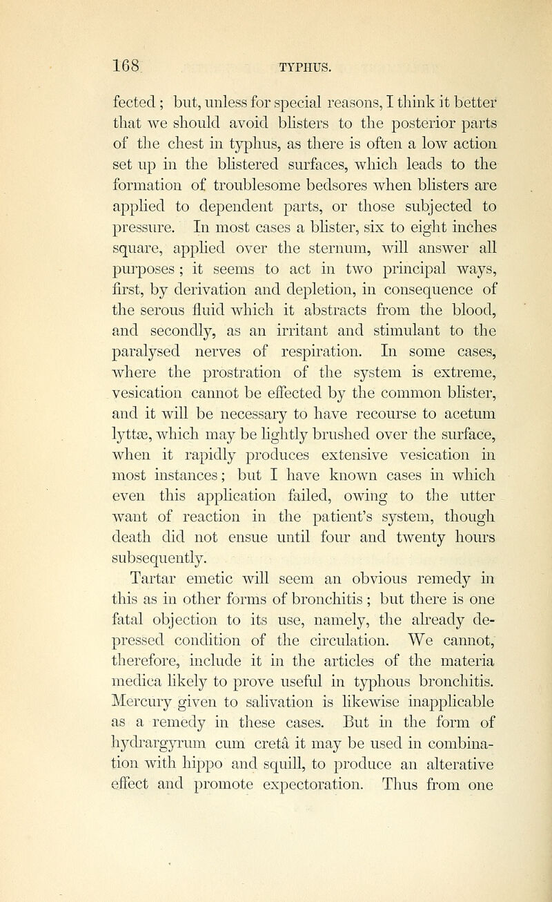 fected ; but, unless for special reasons, I think it better that we should avoid bhsters to the posterior parts of the chest in typhus, as there is often a low action set up in the bhstered surfaces, which leads to the formation of troublesome bedsores when blisters are applied to dependent parts, or those subjected to pressiue. In most cases a bhster, six to eight inches square, applied over the sternum, will answer all purposes ; it seems to act in two principal ways, first, by derivation and depletion, in consequence of the serous fluid which it abstracts from the blood, and secondly, as an irritant and stimulant to the paralysed nerves of respiration. In some cases, where the prostration of the system is extreme, vesication cannot be effected by the common bhster, and it will be necessary to have recourse to acetum lyttge, which may be lightly brushed over the surface, when it rapidly produces extensive vesication in most instances; but I have known cases m which even this application failed, owing to the utter want of reaction in the patient's system, though death did not ensue until four and twenty hours subsequently. Tartar emetic will seem an obvious remedy in this as in other forms of bronchitis; but there is one fatal objection to its use, namely, the already de- pressed condition of the circulation. We cannot,' therefore, include it in the articles of the materia medica likely to prove useful in typhous bronchitis. Mercury given to salivation is likewise inapplicable as a remedy in these cases. But in the form of hydrargyrum cum creta it may be used in combina- tion with hippo and squill, to produce an alterative effect and promote expectoration. Thus from one