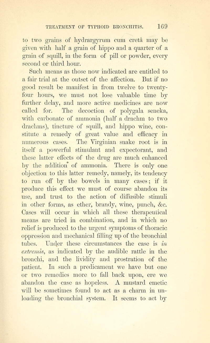 to two grains of hydrargyrum cum creta may be given with half a grain of hippo and a quarter of a grain of squill, in the form of pill or powder, every second or third hour. Such means as those now indicated are entitled to a fair trial at the outset of the affection. But if no good result be manifest in from twelve to twenty- four hours, we must not lose valuable time by further delay, and more active medicines are now called for. The decoction of polygala seneka, with carbonate of ammonia (half a drachm to two drachms), tincture of squill, and hippo wine, con- stitute a remedy of great value and efficacy in numerous cases. The Virginian snake root is in itself a powerful stimulant and expectorant, and these latter effects of the drug are much enhanced by the addition of ammonia. There is only one objection to this latter remedy, namely, its tendency to run off by the bowels in many cases; if it produce this effect we must of course abandon its use, and trust to the action of diffusible stimuh in other forms, as ether, brandy, wine, punch, &c. Cases will occiu^ in which all these therapeutical means are tried in combination, and in which no rehef is produced to the urgent symptoms of thoracic oppression and mechanical fiUing up of the bronchial tubes. Under these circumstances the case is m extremis, as indicated by the audible rattle in the bronchi, and the hvidity and prostration of the patient. Li such a predicament we have but one or two remedies more to fall back upon, ere we abandon the case as hopeless. A mustard emetic will be sometimes found to act as a charm in un- loading the bronchial system. It seems to act by