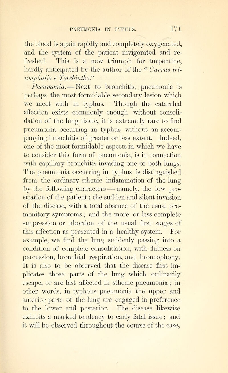 tlie blood is again rapidly and completely oxygenated, and the system of tlie patient invigorated and re- freshed. This is a new triumph for turpentine, hardly anticipated by the author of the  Currus tri- umphalis e Terehintho.'''' Pneumonia.—Kext to bronchitis, pneumonia is ■perhaps the most formidable secondary lesion which we meet with in typhus. Though the catarrhal affection exists commonly enough without consoli- dation of the lung tissue, it is extremely rare to find pneumonia occurring in typhus without an accom- panying bronchitis of greater or less extent. Indeed, one of the most formidable aspects in which we have to consider this form of pneumoma, is in connection with capiUary bronchitis invading one or both lungs. The pneumonia occurring in typhus is distinguished from the ordinary sthenic inflammation of the lung by the following characters — namely, the low pro- stration of the patient; the sudden and silent invasion of the disease, with a total absence of the usual pre- monitory symptoms ; and the more or less complete suppression or abortion of the usual first stages of this affection as presented in a healthy system. For example, we find the lung suddenly passing into a condition of complete consolidation, with dulness on percussion, bronchial respiration, and broncophony. It is also to be observed that the disease first im- phcates those parts of the lung which ordinarily escape, or are last affected in sthenic pneumonia; in other words, in typhous pneumonia the upper and anterior parts of tlie lung are engaged in preference to the lower and posterior. The disease likewise exhibits a marked tendency to early fatal issue ; and it will be observed throughout the course of the case,