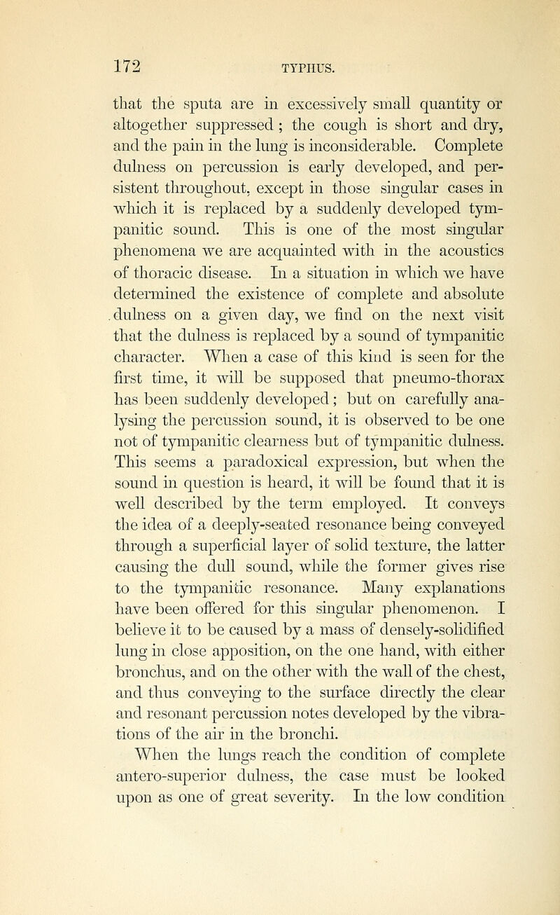 that the sputa are in excessively small quantity or altogether suppressed ; the cough is short and dry, and the pain in the lung is inconsiderable. Complete dulness on percussion is early developed, and per- sistent throughout, except in those singular cases in which it is replaced by a suddenly developed tym- panitic sound. This is one of the most singular phenomena we are acquainted with in the acoustics of thoracic disease. In a situation in which we have determined the existence of complete and absolute .dulness on a given day, we find on the next visit that the dulness is replaced by a sound of tympanitic character. When a case of this kind is seen for the first time, it will be supposed that pneumo-thorax has been suddenly developed; but on carefully ana- lysing the percussion sound, it is observed to be one not of tympanitic clearness but of tympanitic dulness. This seems a paradoxical expression, but when the sound in question is heard, it will be found that it is well described by the term employed. It conveys the idea of a deeply-seated resonance being conveyed through a superficial layer of solid texture, the latter causing the dull sound, while the former gives rise to the tympanitic resonance. Many explanations have been offered for this singular phenomenon. I beheve it to be caused by a mass of densely-sohdified lung in close apposition, on the one hand, with either bronchus, and on the other with the wall of the chest, and thus conveying to the surface directly the clear and resonant percussion notes developed by the vibra- tions of the air in the bronchi. When the lungs reach the condition of complete antero-superior dulness, the case must be looked upon as one of great severity. In the low condition