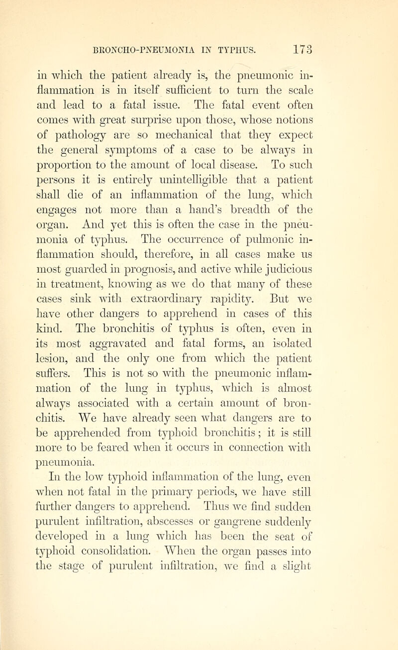 in which the patient abeady is, the pneumonic in- flammation is in itself sufficient to turn the scale and lead to a fatal issue. The fatal event often comes with great surprise upon those, whose notions of pathology are so mechanical that they expect the general symptoms of a case to be always in proportion to the amount of local disease. To such persons it is entirely unintelligible that a patient shall die of an inflammation of the lung, which engages not more than a hand's breadth of the organ. And yet this is often the case in the pneu- monia of typhus. The occurrence of pulmonic in- flammation should, therefore, in all cases make us most guarded in prognosis, and active while judicious in treatment, knowing as we do that many of these cases sink with extraordinary rapidity. But we have other dangers to apprehend in cases of this kmd. The bronchitis of typhus is often, even in its most aggravated and fatal forms, an isolated lesion, and the only one from which the patient suffers. Tliis is not so with the pneumonic inflam- mation of the lung in typhus, which is ahnost always associated with a certain amount of bron- chitis. We have abeady seen what dangers are to be apprehended from typhoid bronchitis; it is still more to be feared when it occurs in connection with pneumonia. In the low typhoid inflammation of the lung, even when not fatal in tlie primary periods, we have still further dangers to apprehend. Thus we find sudden purulent infiltration, abscesses or gangrene suddenly developed in a lung which has been the seat of typhoid consohdation. When the organ passes into the stage of purulent infiltration, we find a slight