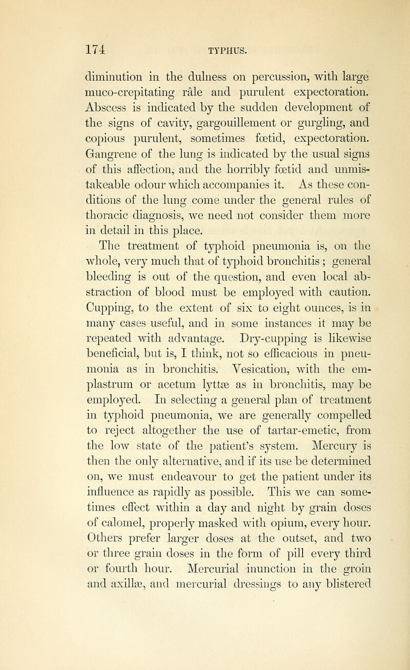 diminution in the dulness on percussion, with large muco-crepitating rale and purulent expectoration. Abscess is indicated by the sudden development of the signs of cavity, gargouillement or gurghng, and copious purulent, sometimes foetid, expectoration. Gangrene of the lung is indicated by the usual signs of this affection, and the horribly foetid and unmis- takeable odour which accompanies it. As these con- ditions of the lung come under the general rules of thoracic diagnosis, we need not consider them more in detail in this place. The treatment of typhoid pneumonia is, on the whole, very much that of typhoid bronchitis ; general bleeding is out of the question, and even local ab- straction of blood must be employed with caution. Cupping, to the extent of six to eight ounces, is in many cases useful, and in some instances it may be repeated with advantage. Dry-cupping is likewise beneficial, but is, I think, not so efiicacious in pneu- monia as in bronchitis. Vesication, with the em- plastrum or acetum lyttte as in bronchitis, may be employed. In selecting a general plan of treatment in typhoid pneumonia, we are generally compelled to reject altogether the use of tartar-emetic, from the low state of the patient's system. Mercury is then the only alternative, and if its use be determined on, we must endeavour to get the patient under its influence as rapidly as possible. This we can some- times effect within a day and night by grain doses of calomel, properly masked with opium, every hour. Others prefer larger doses at the outset, and two or three grain doses in the form of pill every third or fourth hour. Mercurial inunction in the groin and axilla3, and mercurial dressings to any bhstered