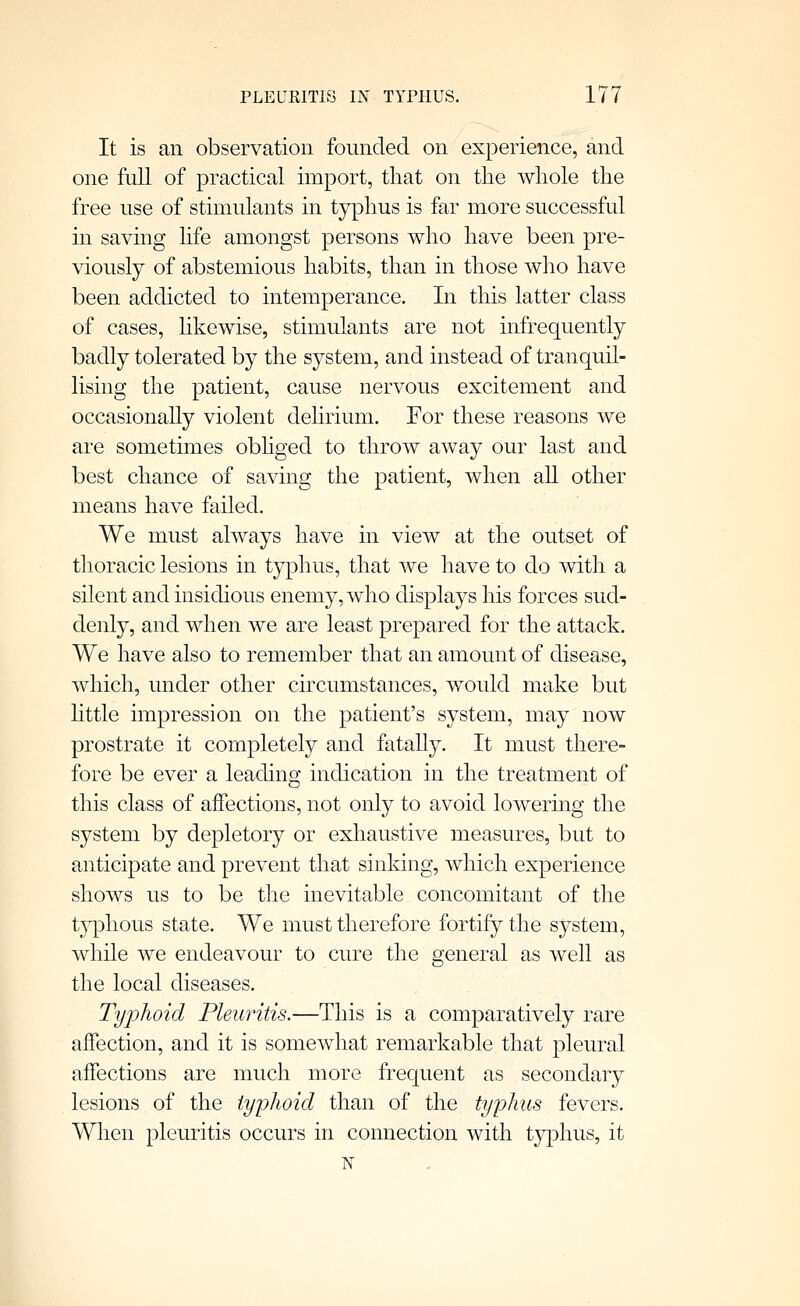 It is an observation founded on experience, and one full of practical import, that on the whole the free use of stimulants in typhus is far more successful in saving life amongst persons who have been pre- viously of abstemious habits, than in those wlio have been addicted to intemperance. In this latter class of cases, likewise, stimulants are not infrequently badly tolerated by the system, and instead of tranquil- lising the patient, cause nervous excitement and occasionaUy violent delirium. For these reasons we are sometimes obhged to throw away our last and best chance of saving the patient, when all other means have failed. We must always have in view at the outset of thoracic lesions in typhus, that we have to do with a silent and insidious enemy, who displays his forces sud- denly, and when we are least prepared for the attack. We have also to remember that an amount of disease, which, under other circumstances, would make but Httle impression on the patient's system, may now prostrate it completely and fataUy. It must there- fore be ever a leading; indication in the treatment of this class of affections, not only to avoid lowering the system by depletory or exhaustive measures, but to anticipate and prevent that sinking, which experience shows us to be the inevitable concomitant of the typhous state. We must therefore fortify the system, while we endeavour to cure the general as well as the local diseases. Typhoid Pleuritis.—This is a comparatively rare aifection, and it is somewhat remarkable that pleural affections are much more frequent as secondary lesions of the typhoid than of the typhus fevers. When pleuritis occurs in connection with typhus, it N