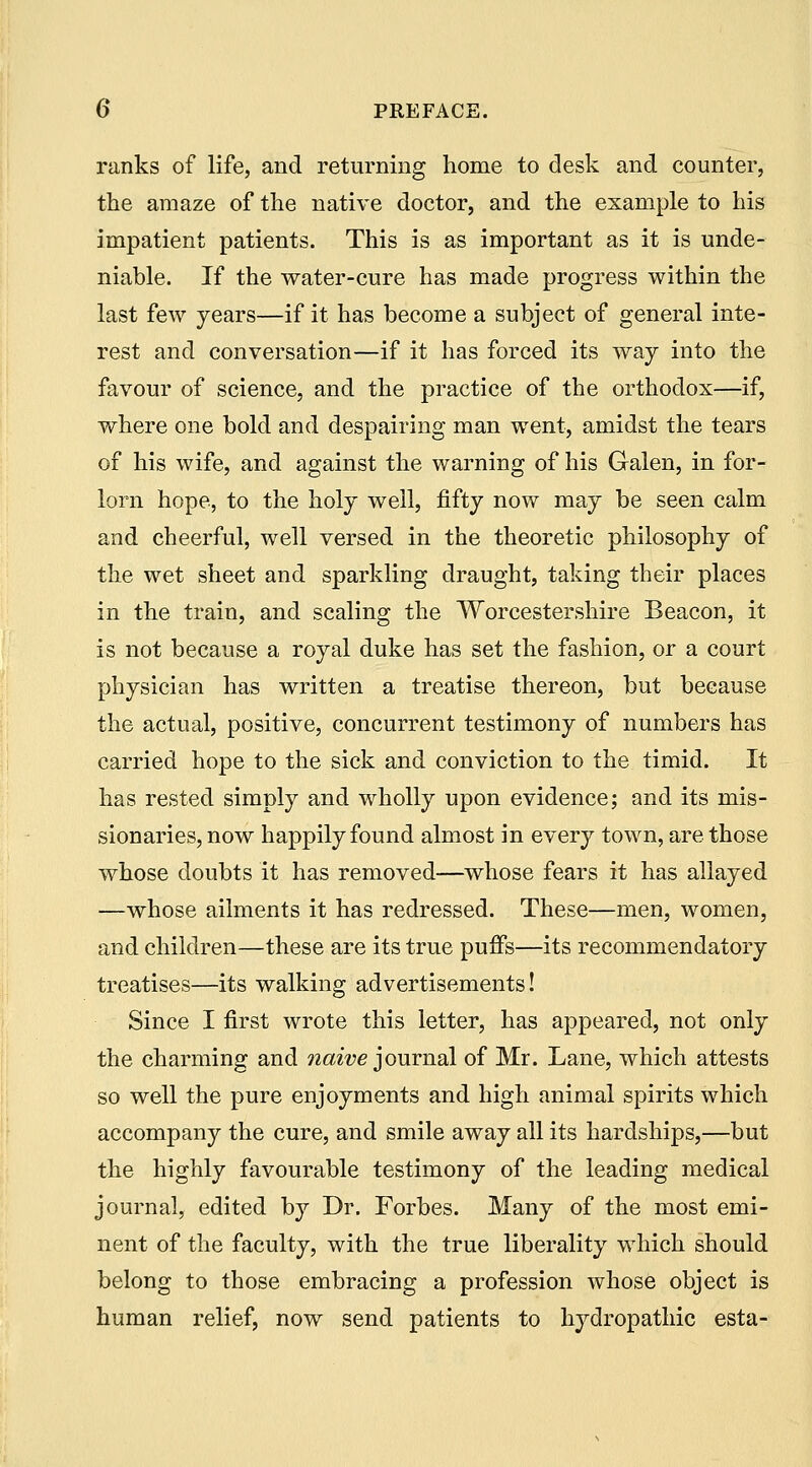 ranks of life, and returning home to desk and counter, the amaze of the native doctor, and the example to his impatient patients. This is as important as it is unde- niable. If the water-cure has made progress within the last few years—if it has become a subject of general inte- rest and conversation—if it has forced its way into the favour of science, and the practice of the orthodox—if, where one bold and despairing man went, amidst the tears of his wife, and against the warning of his Galen, in for- lorn hope, to the holy well, fifty now may be seen calm and cheerful, well versed in the theoretic philosophy of the wet sheet and sparkling draught, taking their places in the train, and scaling the Worcestershire Beacon, it is not because a royal duke has set the fashion, or a court physician has written a treatise thereon, but because the actual, positive, concurrent testimony of numbers has carried hope to the sick and conviction to the timid. It has rested simply and wholly upon evidence; and its mis- sionaries, now happily found almost in every town, are those whose doubts it has removed—whose fears it has allayed —whose ailments it has redressed. These—men, women, and children—these are its true puffs—its recommendatory treatises—its walking advertisements! Since I first wrote this letter, has appeared, not only the charming and naive journal of Mr. Lane, which attests so well the pure enjoyments and high animal spirits which accompany the cure, and smile away all its hardships,—but the highly favourable testimony of the leading medical journal, edited by Dr. Forbes. Many of the most emi- nent of the faculty, with the true liberality which should belong to those embracing a profession whose object is human relief, now send patients to hydropathic esta-