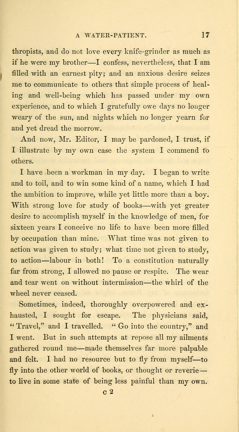 thropists, and do not love every knife-grinder as much as if he were mj brother—I confess, nevertheless, that I am filled with an earnest pitj; and an anxious desire seizes me to communicate to others that simple process of heal- ing and well-being which has passed under my own experience, and to which I gratefully owe days no longer weary of the sun, and nights which no longer yearn for and yet dread the morrow. And now, Mr. Editor, I may be pardoned, I trust, if I illustrate by my own case the system I commend to others. I have been a workman in my day. I began to write and to toil, and to win some kind of a name, which I had the ambition to improve, while yet little more than a boy. With strong love for study of books—with yet greater desire to accomplish myself in the knowledge of men, for sixteen years I conceive no life to have been more filled by occupation than mine. What time was not given to action was given to study; what time not given to study, to action—labour in both! To a constitution naturally far from strong, I allowed no pause or respite. The wear and tear went on without intermission—the whirl of the wheel never ceased. Sometimes, indeed, thoroughly overpowered and ex- hausted, I sought for escape. The physicians said,  Travel, and I travelled.  Go into the country, and I went. But in such attempts at repose all my ailments gathered round me—made themselves far more palpable and felt. I had no resource but to fly from myself—to fly into the other world of books, or thought or reverie— to live in some state of being less painful than my own. c2