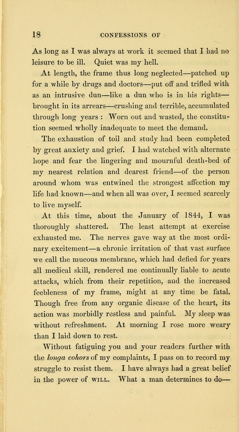 As long as I was always at work it seemed that I had no leisure to be ill. Quiet was my hell. At length, the frame thus long neglected—patched up for a while by drugs and doctors—put oif and trifled with as an intrusive dun—like a dun who is in his rights— brought in its arrears—crushing and terrible, accumulated through long years : Worn out and wasted, the constitu- tion seemed wholly inadequate to meet the demand. The exhaustion of toil and study had been completed by great anxiety and grief. I had watched with alternate hope and fear the lingering and mournful death-bed of my nearest relation and dearest friend—of the person around whom was entwined the strongest affection my life had known—and when all was over, I seemed scarcely to live myself. At this time, about the January of 1844, I was thoroughly shattered. The least attempt at exercise exhausted me. The nerves gave way at the most ordi- nary excitement—a chronic irritation of that vast surface w^e call the mucous membrane, which had defied for years all medical skill, rendered me continually liable to acute attacks, which from their repetition, and the increased feebleness of my frame, might at any time be fatal. Though free from any organic disease of the heart, its action was morbidly restless and painful. My sleep was without refreshment. At morning I rose more weary than I laid down to rest. Without fatiguing you and your readers further with the longa cohors of my complaints, I pass on to record my struggle to resist them. I have always had a great belief in the power of will. What a man determines to do—