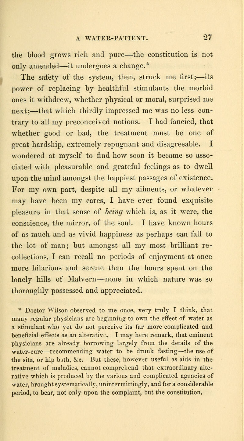 the blood grows rich and pure—the constitution is not only amended—it undergoes a change.* The safety of the system, then, struck me first;—its power of replacing by healthful stimulants the morbid ones it withdrew, whether physical or moral, surprised me next;—that which thirdly impressed me was no less con- trary to all my preconceived notions. I had fancied, that whether good or bad, the treatment must be one of great hardship, extremely repugnant and disagreeable. I wondered at myself to find how soon it became so asso- ciated with pleasurable and grateful feelings as to dwell upon the mind amongst the happiest passages of existence. For my own part, despite all my ailments, or whatever may have been my cares, I have ever found exquisite pleasure in that sense of beiyig which is, as it were, the conscience, the mirror, of the soul. I have known hours of as much and as vivid happiness as perhaps can fall to the lot of man; but amongst all my most brilliant re- collections, I can recall no periods of enjoyment at once more hilarious and serene than the hours spent on the lonely hills of Malvern—none in which nature was so thoroughly possessed and appreciated. * Doctor Wilson observed to me once, very truly I think, that many regular physicians are beginning to own the effect of water as a stimulant who yet do not perceive its far more complicated and beneficial effects as an alterative'. I may here remark, that eminent physicians are already borrowing largely from the details of the water-cure—recommending water to be drunk fasting—the use of the sitz, or hip bath, &c. But these, however useful as aids in the treatment of maladies, cannot comprehend that extraordinary alte- rative which is produced by the various and complicated agencies of water, brought systematically, unintermittingly, and for a considerable period, to bear, not only upon the complaint, but the constitution.