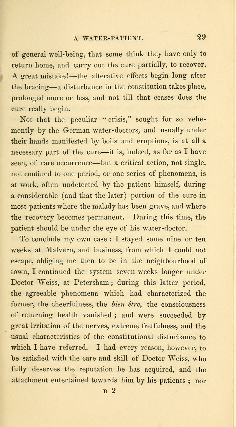 of general well-being, that some think they have only to return home, and carry out the cure partially, to recover. A great mistake!—the alterative effects begin long after the bracing—a disturbance in the constitution takes place, prolonged more or less, and not till that ceases does the cure really begin. Not that the peculiar  crisis, sought for so vehe- mently by the German water-doctors, and usually under their hands manifested by boils and eruptions, is at aU a necessary part of the cure—it is, indeed, as far as I have seen, of rare occurrence—but a critical action, not single, not confined to one period, or one series of phenomena, is at work, often undetected by the patient himself, during a considerable (and that the later) portion of the cure in most patients where the malady has been grave, and where the recovery becomes permanent. During this time, the patient should be under the eye of his water-doctor. To conclude my own case : I stayed some nine or ten weeks at Malvern, and business, from which I could not escape, obliging me then to be in the neighbourhood of town, I continued the system seven weeks longer under Doctor Weiss, at Petersham; during this latter period, the agreeable phenomena which had characterized the former, the cheerfulness, the bien etre, the consciousness of returning health vanished ; and were succeeded by great irritation of the nerves, extreme fretfulness, and the usual characteristics of the constitutional disturbance to which I have referred. I had every reason, however, to be satisfied with the care and skill of Doctor Weiss, who fully deserves the reputation he has acquired, and the attachment entertained towards him by his patients ; nor D 2