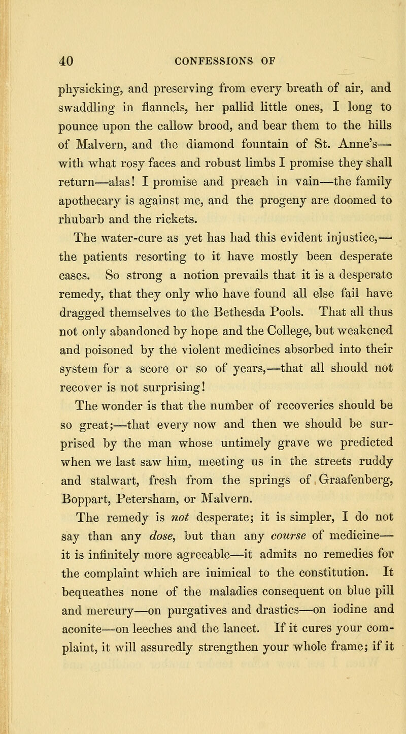 physicking, and preserving from every breath of air, and swaddling in flannels, her pallid little ones, I long to pounce upon the callow brood, and bear them to the hills of Malvern, and the diamond fountain of St. Anne's— with what rosy faces and robust limbs I promise they shall return—alas! I promise and preach in vain—the family apothecary is against me, and the progeny are doomed to rhubarb and the rickets. The water-cure as yet has had this evident injustice,— the patients resorting to it have mostly been desperate cases. So strong a notion prevails that it is a desperate remedy, that they only who have found all else fail have dragged themselves to the Bethesda Pools. That all thus not only abandoned by hope and the College, but weakened and poisoned by the violent medicines absorbed into their system for a score or so of years,—that all should not recover is not surprising! The wonder is that the number of recoveries should be so great;—that every now and then we should be sur- prised by the man whose untimely grave we predicted when we last saw him, meeting us in the streets ruddy and stalwart, fresh from the springs of, Graafenberg, Boppart, Petersham, or Malvern. The remedy is not desperate; it is simpler, I do not say than any dose^ but than any course of medicine— it is infinitely more agreeable—it admits no remedies for the complaint which are inimical to the constitution. It bequeathes none of the maladies consequent on blue pill and mercury—on purgatives and drastics—on iodine and aconite—on leeches and the lancet. If it cures your com- plaint, it will assuredly strengthen your whole frame; if it