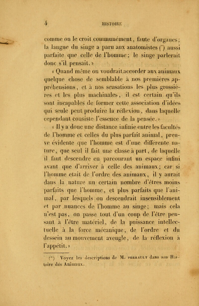 comme on le croit communément, faute d'orgaues; la langue du singe a paru aux anatomistes (*) aussi parfaite que celle de l'homme; le singe parlerait donc s'il pensait. » « Quand même on voudrait accorder aux animaux quelque chose de semblable à nos premières ap- préhensions, et à nos sensations les plus grossiè- res et les plus machinales, il est certain qu'ils sont incapables de former cette association d'idées qui seule peut produire la réflexion, dans laquelle cependant consiste l'essence de la pensée.» « Il y a donc une distance infinie entre les facultés de l'homme et celles du plus parfait animal, preu- ve évidente que l'homme est d'une différente na- ture , que seul il fait une classe à part, de laquelle il faut descendre en parcourant un espace infini avant que d'arriver à celle des animaux; car si l'homme était de l'ordre des animaux, il y aurait dans la nature un certain nombre d'êtres moins parfaits que l'homme, et plus parfaits que rani- mai, par lesquels on descendrait insensiblement et par. nuances de l'homme au singe ; mais cela n'est pas, on passe tout d'un coup de l'être pen- sant à l'être matériel, de la puissance intellec- tuelle à la force mécanique, de l'ordre et du dessein au mouvement aveugle, de la réflexion à l'appétit.» (*) Voyez les descriptions de M. perraiilt dans son His- toire des Animaux.