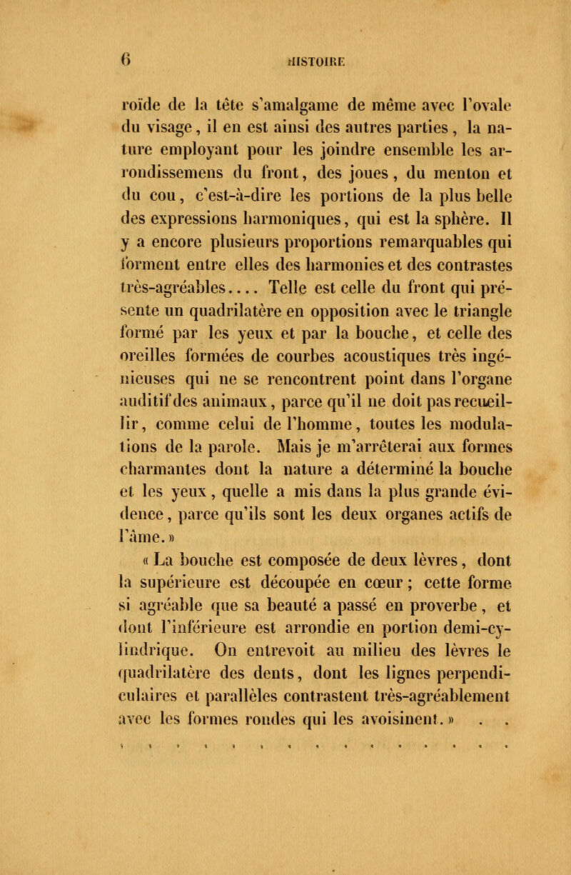 roïde de la tête s'amalgame de même avec l'ovale du visage, il en est ainsi des autres parties , la na- ture employant pour les joindre ensemble les ar- rondissemens du front, des joues, du menton et du cou, c'est-à-dire les portions de la plus belle des expressions harmoniques, qui est la sphère. Il y a encore plusieurs proportions remarquables qui forment entre elles des harmonies et des contrastes très-agréables Telle est celle du front qui pré- sente un quadrilatère en opposition avec le triangle formé par les yeux et par la bouche, et celle des oreilles formées de courbes acoustiques très ingé- nieuses qui ne se rencontrent point dans l'organe auditif des animaux, parce qu'il ne doit pas recueil- lir, comme celui de l'homme, toutes les modula- tions de la parole. Mais je m'arrêterai aux formes charmantes dont la nature a déterminé la bouche et les yeux, quelle a mis dans la plus grande évi- dence , parce qu'ils sont les deux organes actifs de l'âme.» « La bouche est composée de deux lèvres, dont la supérieure est découpée en cœur ; cette forme si agréable que sa beauté a passé en proverbe, et dont l'inférieure est arrondie en portion demi-cy- lindrique. On entrevoit au milieu des lèvres le quadrilatère des dents, dont les lignes perpendi- culaires et parallèles contrastent très-agréablement avec les formes rondes qui les a voisinent. »