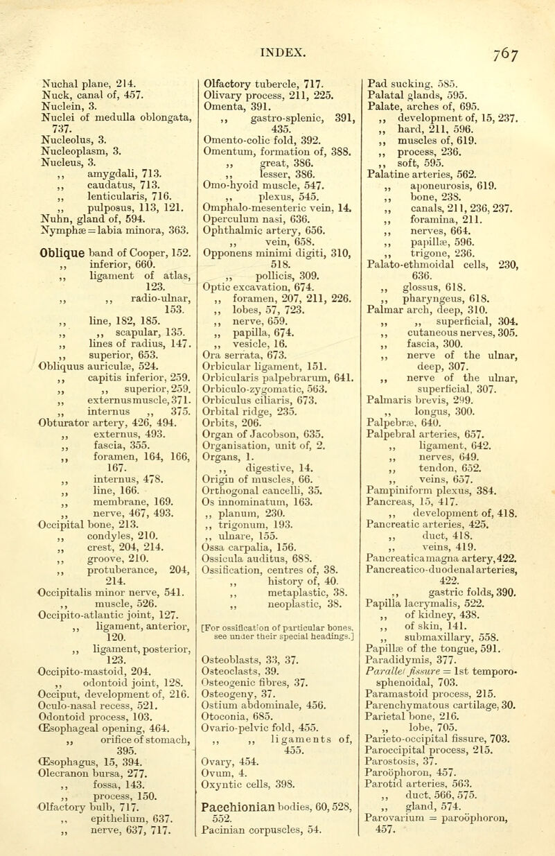 Nuchal plane, 214. Nuck, canal of, 457. Nuclein, 3. Nuclei of medulla oblongata, 737. Nucleolus, 3. Nucleoplasm, 3. Nucleus, 3. ,, amygdali, 713. ,, caudatus, 713. ,, lenticularis, 716. pulposus, 113, 121. Nuhn, gland of, 594. Nymphse = labia minora, 363. Oblique band of Cooper, 152. ,, inferior, 660. ,, ligament of atlas, 123. ,, ,, radio-ulnar, 153. line, 1S2, 185. ,, ,, scapular, 135. ,, lines of radius, 147. ,, superior, 653. Obliquus auriculse, 524. ,, capitis inferior, 259. „ ,, superior, 259. ,, externus muscle, 371. ,, internus ,, 375. Obturator artery, 426, 494. ,, externus, 493. ,, fascia, 355. ,, foramen, 164, 166, 167. ,, internus, 478. ,, line, 166. ,, membrane, 169. ,, nerve, 467, 493. Occipital bone, 213. ,, condyles, 210. „ crest, 204, 214. ,, groove, 210. ,, protuberance, 204, 214. Occipitalis minor nerve, 541. ,, muscle, 526. Occipito-atlantic joint, 127. ,, ligament, anterior, 120. ,, ligament, posterior, 123. Occipito-mastoid, 204. ,, odontoid joint, 128. Occiput, development of, 216. Oculo-nasal recess, 521. Odontoid process, 103. (Esophageal opening, 464. ,, orifice of stomach, 395. (Esophagus, 15, 394. Olecranon bursa, 277. ,, fossa, 143. ,, process, 150. Olfactory bulb, 717. ,, epithelium, 637. ,, nerve, 637, 717. Olfactory tubercle, 717. Olivary process, 211, 225. Omenta, 391. ,, gastro-splenic, 391, 435. Omento-colic fold, 392. Omentum, formation of, 388. great, 386. lesser, 386. Omo-hyoid muscle, 547. ,, plexus, 545. Omphalo-mesenteric vein, 14, Operculum nasi, 636. Ophthalmic artery, 656. ,, vein, 658. Opponens minimi digiti, 310, 518. ,, pollicis, 309. Optic excavation, 674. „ foramen, 207, 211, 226. ,, lobes, 57, 723. ,, nerve, 659. ,, papilla, 674. ,, vesicle, 16. Ora serrata, 673. Orbicular ligament, 151. Orbicularis palpebrarum, 641. Orbiculo-zygomatic, 563. Orbiculus ciliaris, 673. Orbital ridge, 235. Orbits, 206. Organ of Jacobson, 635. Organisation, unit of, 2. Organs, 1. ,, digestive, 14. Origin of muscles, 66. Orthogonal cancelli, 35. Os innominatum, 163. ,, planum, 230. ,, trigonum, 193. ,, ulnare, 155. Ossa carpalia, 156. Ossicula auditus, 688. Ossification, centres of, 38. ,, history of, 40. ,, metaplastic, 38. ,, neoplastic, 38. [For ossification of particular bones, see uncier their special headings.] Osteoblasts, 33, 37. Osteoclasts, 39. Osteogenic fibres, 37. Osteogeny, 37. Ostium abdominale, 456. Otoconia, 685. Ovario-pelvic fold, 455. ,, ,, ligaments of, 455. Ovary, 454. Ovum, 4. Oxyntic cells, 398. Pacchionian bodies, 60,528, 552. Pacinian corpuscles, 54. Pad sucking, 5S5. Palatal glands, 595. Palate, arches of, 695. ,, development of, 15, 237. „ hard, 211, 596. ,, muscles of, 619. ,, process, 236. ,, soft, 595. Palatine arteries, 562. aponeurosis, 619. bone, 23S. canals, 211,236,237. foramina, 211. nerves, 664. papilla?, 596. trigone, 236. Palato-ethmoidal cells, 230, 636. ,, glossus, 618. ,, pharyngeus, 618. Palmar arch, deep, 310. ,, ,, superficial, 304. ,, cutaneous nerves, 305. ,, fascia, 300. ,, nerve of the ulnar, deep, 307. ,, nerve of the ulnar, superficial, 307. Palmaris brevis, 2W9. ,, longus, 300. Palpebral, 640. Palpebral arteries, 657. ,, ligament, 642. ,, nerves, 649. ,, tendon, 652. ,, veins, 657. Pampiniform plexus, 384. Pancreas, 15, 417. ,, development of, 418. Pancreatic arteries, 425. „ duct, 418. ,, veins, 419. Paucreatica magna artery, 422. Pancreatico-duodenal arteries, 422. ,, gastric folds, 390. Papilla lacrymalis, 522. ,, of kidney, 438. ,, of skin, 141. ,, submaxillary, 558. Papilla? of the tongue, 591. Paradidymis, 377. Parallel fissure = 1st temporo- sphenoidal, 703. Paramastoid process, 215. Parenchymatous cartilage, 30. Parietal bone, 216. „ lobe, 705. Parieto-occipital fissure, 703. Paroccipital process, 215. Parostosis, 37. Paroophoron, 457. Parotid arteries, 563. „ duct, 566, 575. ,, gland, 574. Parovarium = paroophoron, 457.
