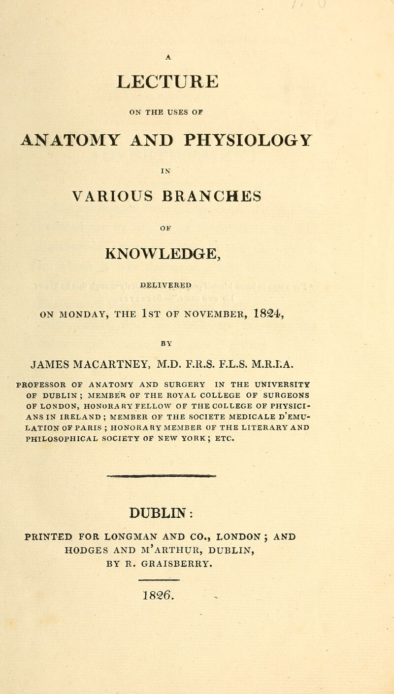 LECTURE ON THE USES OF ANATOMY AND PHYSIOLOGY IN VARIOUS BRANCHES KNOWLEDGE, DELIVERED ON MONDAY, THE IST OF NOVEMBER, 1824, JAMES MACARTNEY, M.D. RR.S. F.L.S. M.R.I.A. PROFESSOR OF ANATOMY AND SURGERY IN THE UNIVERSITY OF DUBLIN ; MEMBER OF THE ROYAL COLLEGE OF SURGEONS OF LONDON, HONORARY FELLOW OF THE COLLEGE OF PHYSICI- ANS IN IRELAND ; MEMBER OF THE SOCIETE MEDICALE d'eMU- LATION OF PARIS ; HONORARY MEMBER OF THE LITERARY AND PHILOSOPHICAL SOCIETY OF NEW YORK; ETC. DUBLIN: PRINTED FOR LONGMAN AND CO., LONDON ; AND HODGES AND m'aRTHUR, DUBLIN, BY R. GRAISBERRY. 18^6'.