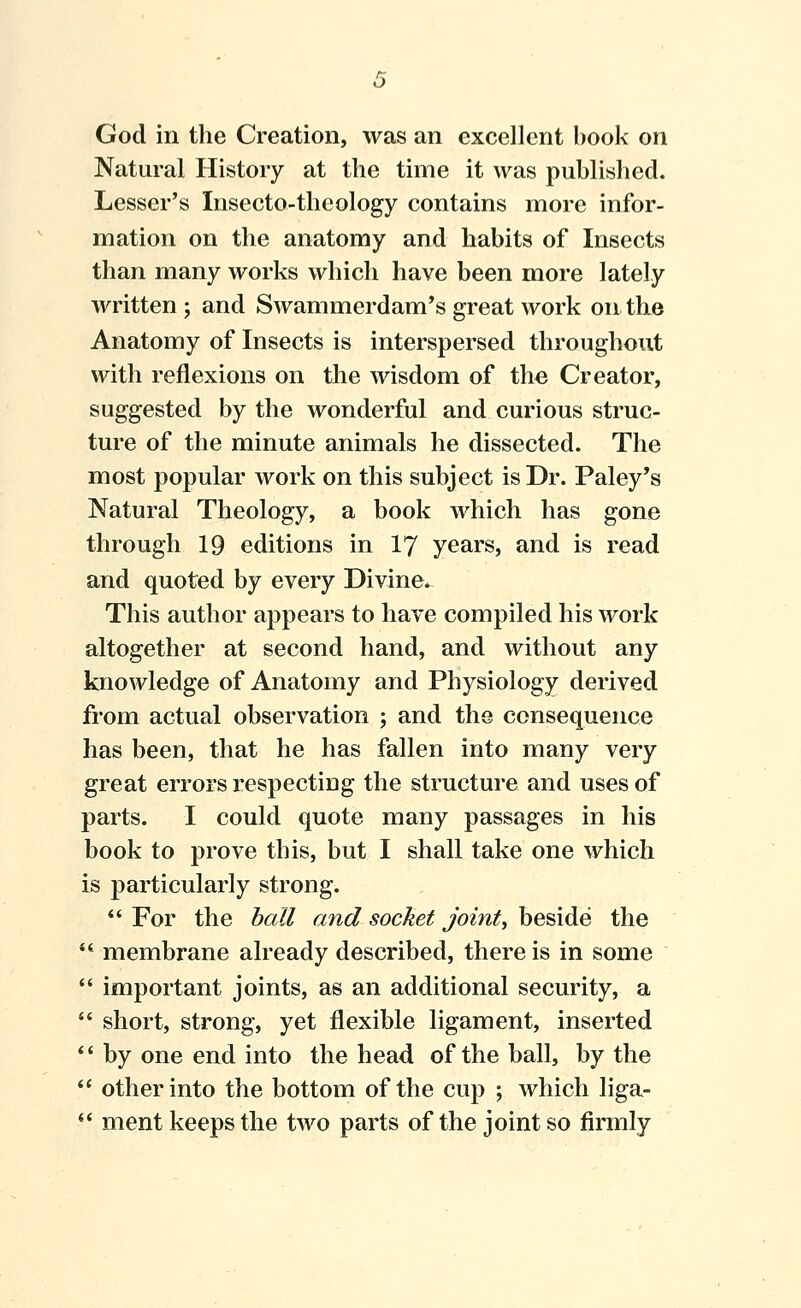 God in the Creation, was an excellent book on Natural History at the time it was published. Lesser's Insecto-theology contains more infor- mation on the anatomy and habits of Insects than many works which have been more lately written ; and Swammerdam's great work on the Anatomy of Insects is interspersed throughout with reflexions on the wisdom of the Creator, suggested by the wonderful and curious struc- ture of the minute animals he dissected. The most popular work on this subject is Dr. Paley's Natural Theology, a book which has gone through 19 editions in I7 years, and is read and quoted by every Divine. This author appears to have compiled his work altogether at second hand, and without any knowledge of Anatomy and Physiology derived from actual observation ; and the consequence has been, that he has fallen into many very great errors respecting the structure and uses of parts. I could quote many passages in his book to prove this, but I shall take one which is particularly strong.  For the hall and socket joints beside the *' membrane already described, there is in some  important joints, as an additional security, a  short, strong, yet flexible ligament, inserted *' by one end into the head of the ball, by the  other into the bottom of the cup ; which liga- *' ment keeps the two parts of the joint so firmly