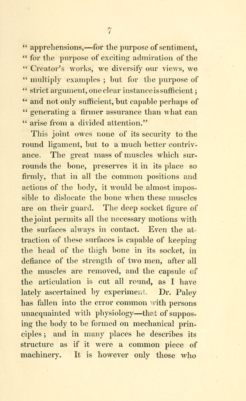  appreliensions,—for the purpose of sentiment,  for the purpose of exciting admiration of the *' Creator's works, we diversify om^ views, we *' multiply examples ; but for the purpose of *' strict argument, one clear instance is sufficient; ** and not only sufficient, but capable perhaps of  generating a firmer assurance than what can  arise fi-om a divided attention. This joint owes none of its security to the round ligament, but to a much better contriv- ance. The great mass of muscles which sur- rounds the bone, preserves it in its place so firmly, that in all the common positions and actions of the body, it would be almost impos- sible to dislocate the bone when these muscles are on their guard. The deep socket figure of the joint permits all the necessary motions with the surfaces always in contact. Even the at- traction of these surfaces is capable of keeping the head of the thigh bone in its socket, in defiance of the strength of two men, after all the muscles are removed, and the capsule of the articulation is cut all round, as I have lately ascertained by experiment. Dr. Paley has fallen into the error common with persons unacquainted with physiology—that of suppos- ing the body to be formed on mechanical prin- ciples ; and in many places he describes its structure as if it were a common piece of machinery. It is however only those who