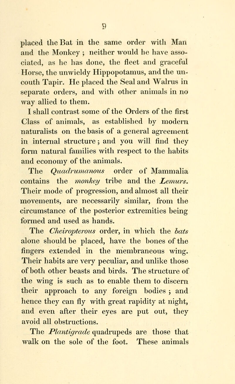 placed the Bat in the same order with Man and the Monkey ; neither would he have asso- ciated, as he has done, the fleet and gi-aceful Horse, the unwieldy Hippopotamus, and the un- couth Tapir. He placed the Seal and Walrus in separate orders, and with other animals in no way allied to them. I shall contrast some of the Orders of the first Class of animals, as established by modern naturalists on the basis of a general agreement in internal structure; and you will find they form natural families with respect to the habits and economy of the animals. The Quadrumaywus order of Mammalia contains the monkey tribe and the Lemurs. Their mode of progression, and almost all their movements, are necessarily similar, from the circumstance of the posterior extremities being formed and used as hands. The Cheiropterous order, in which the bats alone should be placed, have the bones of the fingers extended in the membraneous wing. Their habits are very peculiar, and unlike those of both other beasts and birds. The structure of the wing is such as to enable them to discern their approach to any foreign bodies j and hence they can fly with great rapidity at night, and even after their eyes are put out, they avoid all obstructions. The Plantigrade quadrupeds are those that walk on the sole of the foot. These animals