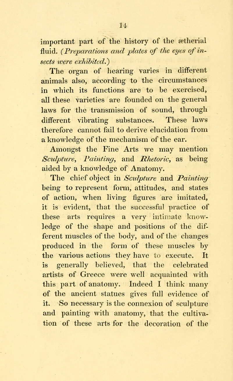 important part of the history of the setherial fluid. {Freparations and plates of the eyes of in^ sects were exhibited^) The organ of hearing varies in different animals also, according to the circumstances in Avhich its functions are to be exercised, all these varieties are founded on the general laws for the transmission of sound, through different vibrating substances. These laws therefore cannot fail to derive elucidation fi'om a knowledge of the mechanism of the ear. Amongst the Fine Arts we may mention Sculpture, Painting, and Rhetoric, as being aided by a knoAvledge of Anatomy. The chief object in Sculpture and Painting being to represent forai, attitudes, and states of action, when living figures are imitated, it is evident, that the successful practice of these arts requires a very intimate know- ledge of the shape and positions of the dif- ferent muscles of the body, and of the changes produced in the form of these muscles by the various actions they have to execute. It is generally believed, that the celebrated artists of Greece were well acquainted with this part of anatomy. Indeed I think many of the ancient statues gives full evidence of it. So necessary is the connexion of sculpture and painting with anatomy, that the cultiva- tion of these arts for the decoration of the