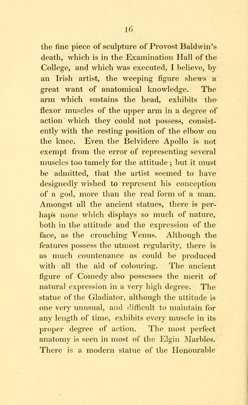 the fine piece of sculpture of Provost Baldwin*s death, which is in the Examination Hall of the College, and which was executed, I helieve, by an Irish artist, the weeping figure shews a great want of anatomical knowledge. The arm which sustains the head, exhibits the- flexor muscles of the upper arm in a degree of action which they could not possess, consist- ently with the resting position of the elbow on the knee. Even the Belvidere Apollo is not exempt from the error of representing several muscles too tamely for the attitude j but it must be admitted, that the artist seemed to have designedly wished to represent his conception of a god, more than the real form of a man. Amongst all the ancient statues, there is per- haps none which displays so much of nature, both in the attitude and the expression of the face, as the crouching Venus. Although the features possess the utmost regularity, there is as much countenance as could he produced with all the aid of colouring. The ancient figure of Comedy also possesses the merit of natural expression in a very high degree. The statue of the Gladiator, although the attitude is one very unusual, and difficult to maintain for any length of time, exhibits every muscle in its proper degree of action. The most perfect anatomy is seen in most of the Elgin Marbles. There is a modern statue of the Honourable
