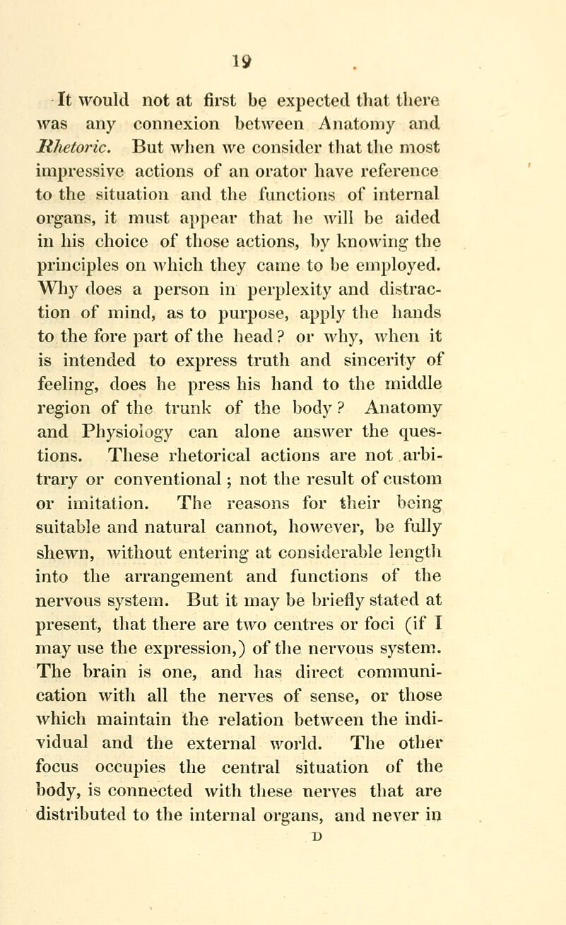 It would not at first be expected that there was any connexion between Anatomy and Rhetoric. But wlien we consider that the most impressive actions of an orator have reference to the situation and the functions of internal organs, it must appear that he ^y\\\ be aided in his choice of those actions, by knowing the principles on which they came to be employed. Wliy does a person in perplexity and distrac- tion of mind, as to purpose, apply the hands to the fore part of the head ? or why, when it is intended to express truth and siucerity of feeling, does he press his hand to the middle region of the trunk of the body ? Anatomy and Physiology can alone answer the ques- tions. These rhetorical actions are not arbi- trary or conventional; not the result of custom or imitation. The reasons for their being suitable and natural cannot, however, be fully shewn, without entering at considerable lengtli into the arrangement and functions of the nervous system. But it may be briefly stated at present, that there are two centres or foci (if I may use the expression,) of the nervous system. The brain is one, and has direct communi- cation with all the nerves of sense, or those which maintain the relation between the indi- vidual and the external woi-ld. The other focus occupies the central situation of the body, is connected with these nerves that are distributed to the internal organs, and never in D