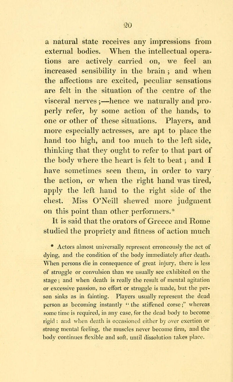 a natural state receives any impressions from external bodies. When the intellectual opera- tions are actively carried on, we feel an increased sensibility in the brain; and when the affections are excited, peculiar sensations are felt in the situation of the centre of the visceral nerves y—hence we naturally and pro- perly refer, by some action of the hands, to one or other of these situations. Players, and more especially actresses, are apt to place the hand too high, and too much to the left side, thinking that they ought to refer to that part of tlie body where the heart is felt to beat; and I have sometimes seen them, in order to vary the action, or when the right hand was tired, apply the left hand to the right side of the chest. Miss O'Neill shewed more judgment on this point than other performers.* It is said that the orators of Greece and Rome studied the propriety and fitness of action much * Actors almost universally represent erroneously the act of dying, and the condition of the body immediately after death. When persons die in consequence of great injurj'^, there is less of struggle or convulsion than we usually see exhibited on the stage; and when death is really the result of mental agitation or excessive passion, no effort or struggle is made, but the per- son sinks as in fainting. Players usually represent the dead person as becoming instantly the stiffened corse; whereas some time is required, in any case, for the dead body to become rigid : and when death is occasioned either by over exertion or strong mental feeling, the muscles never become firm, and the body continues flexible and soft, until dissolution takes place.