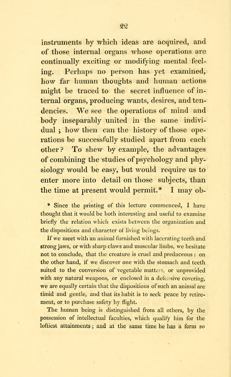 2S insti-uments by which ideas are acquired, and of those internal organs ^yhose operations are continually exciting or modifying mental feel- ing. Perhaps no person has yet examined, how far human thoughts and human actions might be traced to the secret influence of in- ternal organs, producing wants, desires, and ten- dencies. We see the operations of mind and body inseparably united in the same indivi- dual ; how then can the history of those ope- rations be successfully studied apart from each other ? To shew by example, the advantages of combining the studies of psychology and phy- siology would be easy, but would require us to enter more into detail on those subjects, than the time at present would permit.* I may ob- * Since the printing of this lecture commenced, I have thought that it would be both interesting and useful to examine briefly the relation which exists between the organization and the dispositions and character of living beings. If we meet with an animal furnished with lacerating teeth and strong jaws, or with sharp claws and muscular limbs, we hesitate not to conclude, that the creature is cruel and predaceous : on the other hand, if we discover one with the stomach and teeth suited to the conversion of vegetable matters, or unprovided with any natural weapons, or enclosed in a defensive covering, we are equally certain that the dispositions of such an animal are timid and gentle, and that its habit is to seek peace by retire- ment, or to purchase safety hy flight. The human being is distinguished from all others, by the possession of intellectual faculties, which qualify him for the loftiest attainments; and at the same time he has a form so