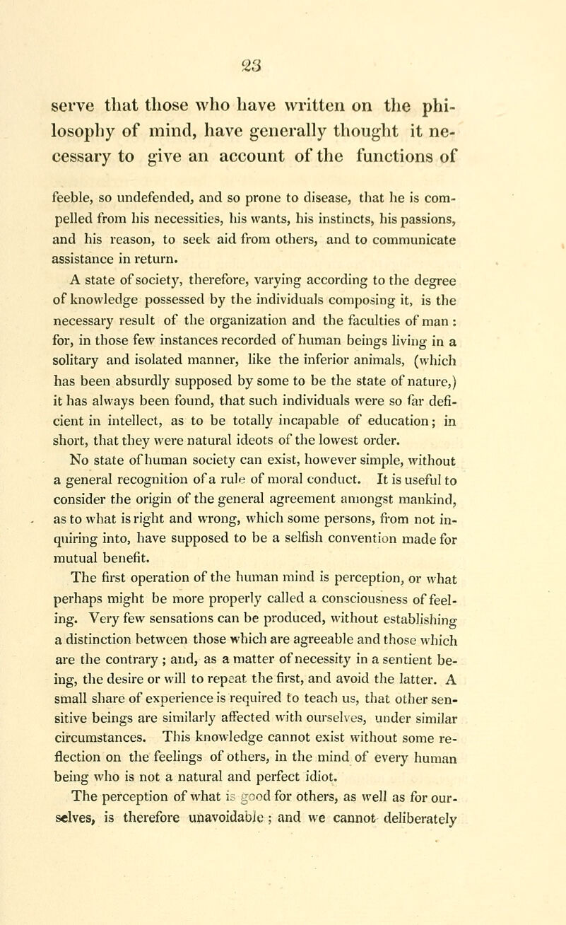 serve that those who have written on the phi- losophy of mind, have generally thought it ne- cessary to give an account of the functions of feeble, so undefended, and so prone to disease, that he is com- pelled from his necessities, his wants, his instincts, his passions, and his reason, to seek aid from others, and to communicate assistance in return. A state of society, therefore, varying according to the degree of knowledge possessed by the individuals composing it, is the necessary result of the organization and the faculties of man : for, in those few instances recorded of human beings living in a solitary and isolated manner, like the inferior animals, (which has been absurdly supposed by some to be the state of nature,) it has always been found, that such individuals were so far defi- cient in intellect, as to be totally incapable of education; in short, that they were natural ideots of the lowest order. No state of human society can exist, however simple, without a general recognition of a rul^; of moral conduct. It is useful to consider the origin of the general agreement amongst mankind, as to what is right and wrong, which some persons, from not in- quiring into, have supposed to be a selfish convention made for mutual benefit. The first operation of the human mind is perception, or what perhaps might be more properly called a consciousness of feel- ing. Very few sensations can be produced, without establishing a distinction between those which are agreeable and those which are the contrary ; and, as a matter of necessity in a sentient be- ing, the desire or will to repeat the first, and avoid the latter. A small share of experience is required to teach us, that other sen- sitive beings are similarly affected with ourselves, under similar circumstances. This knowledge cannot exist without some re- flection on the feelings of others, in the mind of every human being who is not a natural and perfect idiot. The perception of what is good for others, as well as for our- selves, is therefore unavoidable ; and we cannot deliberately