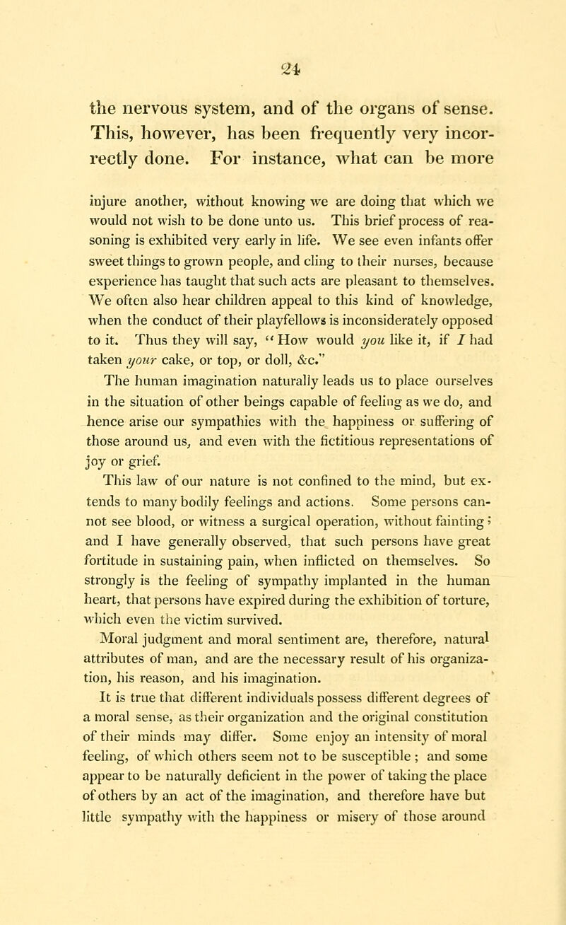 ^4 the nervous system, and of the organs of sense. This, however, has been frequently very incor- rectly done. For instance, what can be more injure another, without knowing we are doing that which we would not wish to be done unto us. This brief process of rea- soning is exhibited very early in life. We see even infants offer sweet things to grown people, and cling to their nurses, because experience has taught that such acts are pleasant to themselves. We often also hear children appeal to this kind of knowledge, when the conduct of their playfellows is inconsiderately opposed to it. Thus they will say,  How would you Hke it, if 1 had taken your cake, or top, or doll, &c. The human imagination naturally leads us to place ourselves in the situation of other beings capable of feeling as we do, and hence arise our sympathies with the happiness or suffering of those around us, and even with the fictitious representations of joy or grief. This law of our nature is not confined to the mind, but ex- tends to many bodily feelings and actions. Some persons can- not see blood, or witness a surgical operation, without fainting '■> and I have generally observed, that such persons have great fortitude in sustaining pain, when inflicted on themselves. So strongly is the feeling of sympathy implanted in the human heart, that persons have expired during the exhibition of torture, which even the victim survived. Moral judgment and moral sentiment are, therefore, natural attributes of man, and are the necessary result of his organiza- tion, his reason, and his imagination. It is true that different individuals possess different degrees of a moral sense, as their organization and the original constitution of their minds may differ. Some enjoy an intensity of moral feeling, of which others seem not to be susceptible ; and some appear to be naturally deficient in the power of taking the place of others by an act of the imagination, and therefore have but little sympathy with the happiness or misery of those around