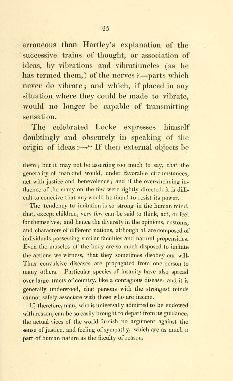 erroneous than Hartley's explanation of the successive trains of thought, or association of ideas, by vibrations and vibratiuncles (as he has termed them,) of the nerves ?—parts which never do vibrate; and which, if placed in any situation where they could be made to vibrate, would no longer be capable of transmitting sensation. The celebrated Locke expresses himself doubtingly and obscurely in speaking of the origin of ideas :— If then external objects be them; but it may not be asserting too much to say, that the generahty of mankind would, under favorable circumstances, act with justice and benevolence; and if the overwhelming in- fluence of the many on the few were rightly directed, it is diffi- cult to conceive that any would be found to resist its power. The tendency to imitation is so strong in the human mind, that, except children, very few can be said to think, act, or feel for themselves; and hence the diversity in the opinions, customs, and characters of different nations, although all are composed of individuals possessing similar faculties and natural propensities. Even the muscles of the body are so much disposed to imitate the actions we witness, that they sometimes disobey our will. Thus convulsive diseases are propagated from one person to many others. Particular species of insanity have also spread over large tracts of country, like a contagious disease; and it is generally understood, that persons with the strongest minds cannot safely associate with those who are insane. If, therefore, man, who is universally admitted to be endowed with reason, can be so easily brought to depart from its guidance, the actual vices of the world furnish no argument against the sense of justice, and feeling of sympathy, which are as much a part of human nature as the faculty of reason.