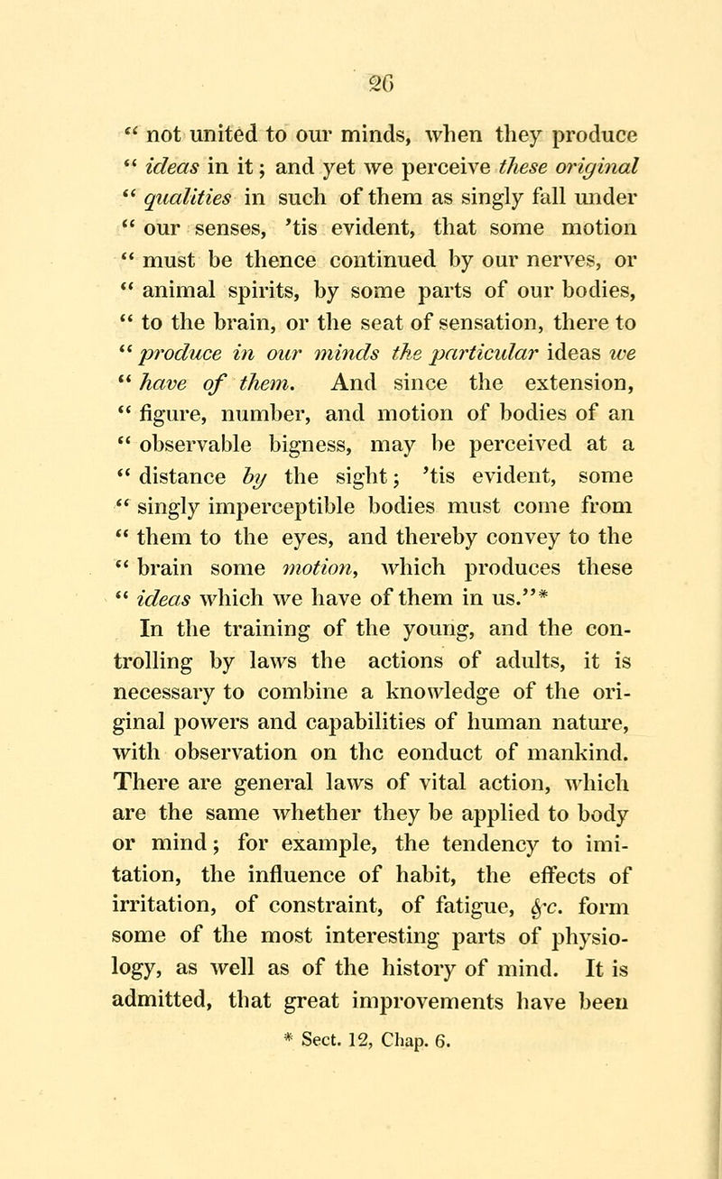 m  not united to oui' minds, when they produce  ideas in it; and yet we perceive these original  qualities in such of them as singly fall under  our senses, 'tis evident, that some motion  must be thence continued by our nerves, or  animal spirits, by some parts of our bodies,  to the brain, or the seat of sensation, there to *^^ produce in our minds the particidar ideas we  have of them. And since the extension,  figure, number, and motion of bodies of an  observable bigness, may be perceived at a  distance by the sight; 'tis evident, some  singly imperceptible bodies must come from  them to the eyes, and thereby convey to the *' brain some motion^ which produces these *' ideas which we have of them in us.'** In the training of the young, and the con- trolling by laws the actions of adults, it is necessary to combine a knowledge of the ori- ginal powers and capabilities of human nature, with observation on the conduct of mankind. There are general laws of vital action, which are the same whether they be applied to body or mind; for example, the tendency to imi- tation, the influence of habit, the effects of irritation, of constraint, of fatigue, ^-c. form some of the most interesting parts of physio- logy, as well as of the history of mind. It is admitted, that great improvements have been * Sect. 12, Chap. 6.