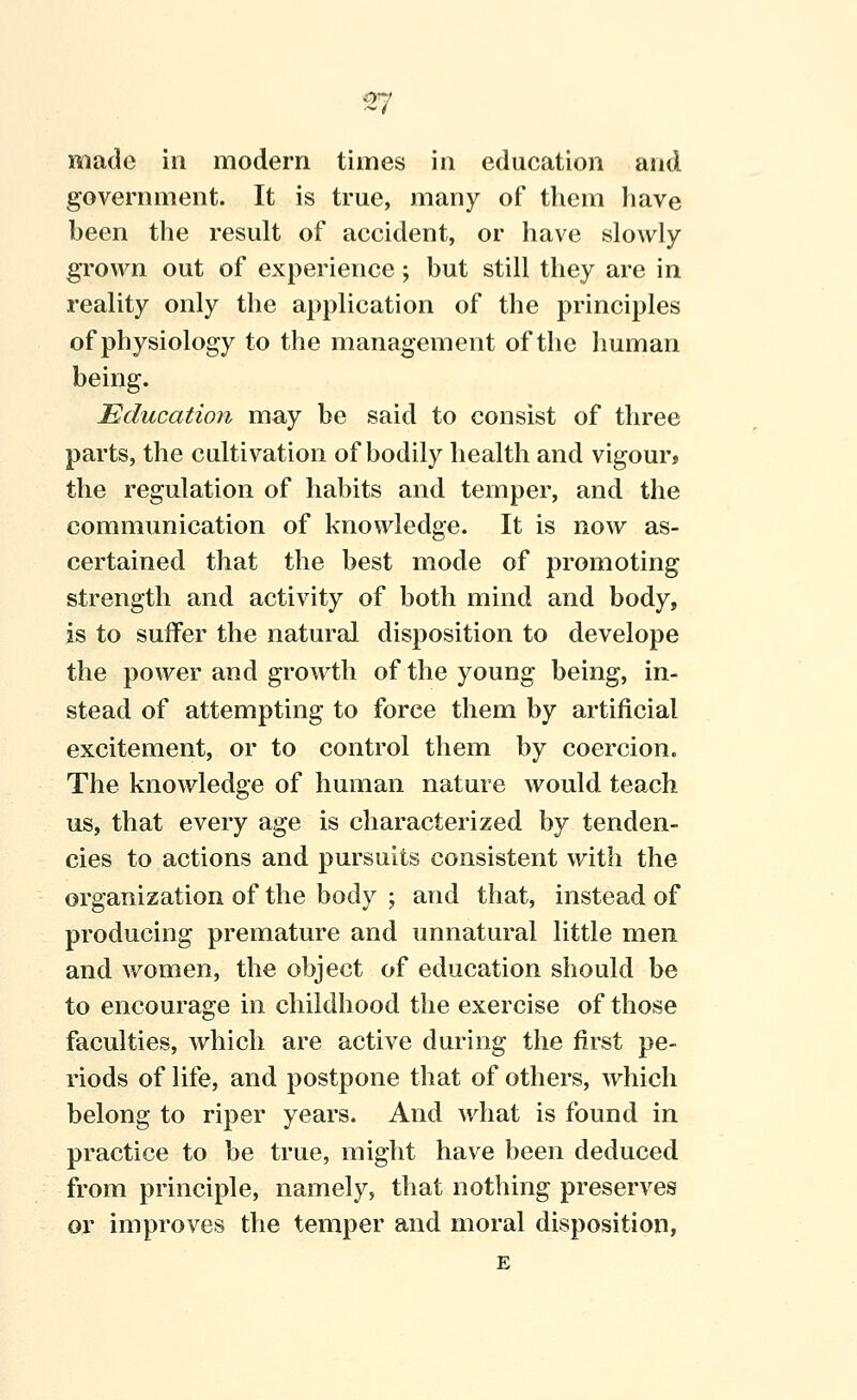 made in modern times in education and government. It is true, many of them liave been the result of accident, or have slowly grown out of experience; but still they are in reality only the application of the principles of physiology to the management of the human being. Education may be said to consist of three parts, the cultivation of bodily health and vigour* the regulation of habits and temper, and the communication of knowledge. It is now as- certained that the best mode of promoting strength and activity of both mind and body, is to suffer the natural disposition to develope the power and growth of the young being, in- stead of attempting to force them by artificial excitement, or to control them by coercion. The knowledge of human nature would teach us, that every age is characterized by tenden- cies to actions and pursuits consistent with the organization of the body ; and that, instead of producing premature and unnatural little men and women, the object of education should be to encourage in childhood the exercise of those faculties, which are active during the first pe- riods of life, and postpone that of others, which belong to riper years. And what is found in practice to be true, might have been deduced from principle, namely, that nothing preserves or improves the temper and moral disposition, E