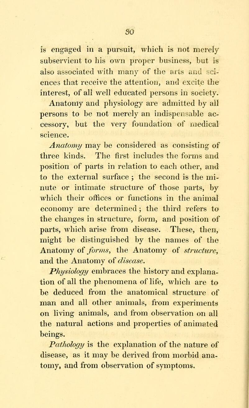 so is engaged in a pursuit, which is not merely subservient to his own proj^er business, but is also associated with many of the arts and sci- ences that receive the attention, and excite the interest, of all well educated persons in society. Anatomy and physiology are admitted by all persons to be not merely an indispensable ac- cessory, but the very foundation of medical science. Anatomy may be considered as consisting of three kinds. The first inclutles the forms and position of parts in relation to each other, and to the external surface ; the second is the mi- nute or intimate structure of those parts, by which their offices or functions in the animal economy are determined; the third refers to the changes in structure, form, and position of parts, which arise from disease. These, then, might be distinguished by the names of the Anatomy oi forms, the Anatomy of structure, and the Anatomy oi disease. Physiology embraces the history and explana- tion of all the phenomena of life, which are to be deduced from the anatomical structure of man and all other animals, from experiments on living animals, and from observation on all the natural actions and properties of animated beings. Pathology is the explanation of the nature of disease, as it may be derived fi'om morbid ana- tomy, and from observation of symptoms.