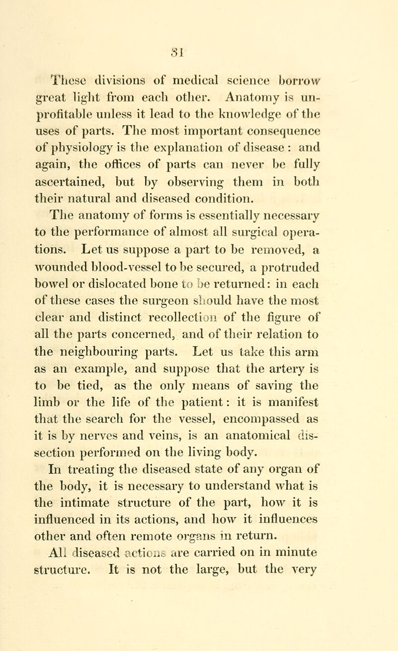 These divisions of medieal science borrow great liglit from each other. Anatomy is un- profitable unless it lead to the knowledge of the uses of parts. The most important consequence of physiology is the explanation of disease : and again, the offices of parts can never be fully ascertained, but by observing them in both their natural and diseased condition. The anatomy of forms is essentially necessary to the performance of almost all surgical opera- tions. Let us suppose a part to be removed, a wounded blood-vessel to be secured, a protruded bowel or dislocated bone to be returned: in each of these cases the surgeon should have the most clear and distinct recollection of the figure of all the parts concerned, and of their relation to the neighbouring parts. Let us take this arm as an example, and suppose that the artery is to be tied, as the only means of saving the limb or the life of the patient: it is manifest that the search for the vessel, encompassed as it is by nerves and veins, is an anatomical dis- section performed on the living body. In treating the diseased state of any organ of the body, it is necessary to understand what is the intimate structure of the part, how it is influenced in its actions, and how it influences other and often remote organs in return. All diseased actioiis are carried on in minute structure. It is not the large, but the very