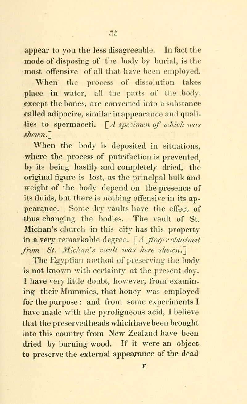 -15 appear to you the less disagreeable. In fact the mode of disposing of the body by hurial, is the most offensive of all that have been employed. Wlien the process of dissolution takes place in water, all the parts of the body, except the bones, are converted into a substance called adipocire, similar in appearance and quali- ties to spermaceti, [/i specimen of ivhich }ras shewn.^ When the body is deposited in situations, where the process of putrifaction is prevented by its being hastily and completely dried, the original figure is lost, as the principal bulk and weight of the body depend on the presence of its fluids, but there is nothing offensive in its ap- pearance. Some dry vaults have the effect of thus changing the bodies. The vault of St. Michan's church in this city has this property in a very remarkable degree. \_A Jinger obtained from St. Michan^s vault ivas here shewn.'] The Egyptian method of preserving the body is not known with certainty at the present day. I have very little doubt, however, from examin- ing their Mummies, that honey was employed for the purpose : and from some experiments I have made with the pyroligneous acid, I believe that the preserved heads whichhavebeen brought into this country from New Zealand have been dried by burning wood. If it were an object to preserve the external appearance of the dead
