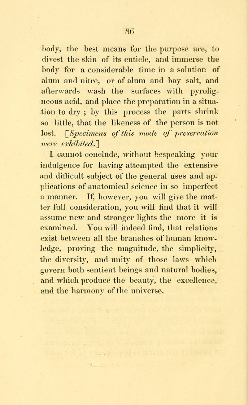 B6 body, the best means for the purpose are, to divest the skin of its cuticle, and immerse the body for a considerable time in a solution of alum and nitre, or of alum and bay salt, and afterwards wash the surfaces with pyrolig- neous acid, and place the preparation in a situa- tion to dry ; by this process the parts slu'ink so little, that the likeness of the person is not lost. [_Speci7ne7is of this mode of 'preservation were exhibited.~\ I cannot conclude, without bespeaking your indulgence for having attempted the extensive and difficult subject of the general uses and ap- plications of anatomical science in so imperfect a manner. If, however, you will give the mat- ter full consideration, you will find that it will assume new and stronger lights the more it is examined. You will indeed find, that relations exist between all the bran&hes of human know- ledge, proving the magnitude, the simplicity, the diversity, and unity of those laws which govern both sentient beings and natural bodies, and which produce the beauty, the excellence, and the harmony of the universe.