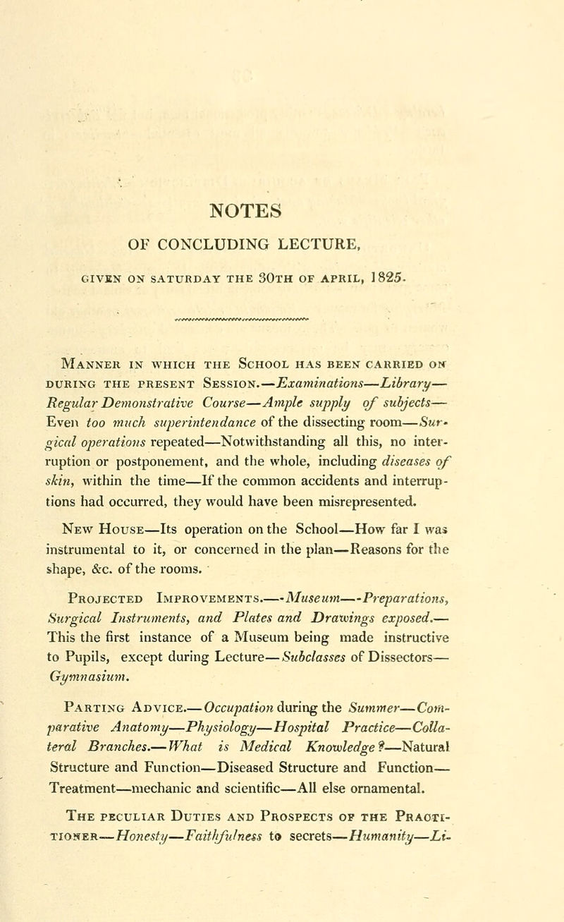 NOTES OF CONCLUDING LECTURE, GIVEN ON SATURDAY THE 30TH OF APRIL, 1825. Manner in which the School has been carried oh DURING the present Session.—Examinations—Library— Regular Demonstrative Course—Ample supply of subjects— Even too much superintendance o^ the (!i\?,sectm.g room—Swr* gical operations repeated—Notwithstanding all this, no inter- ruption or postponement, and the whole, including diseases of skin, within the time—If the common accidents and interrup- tions had occurred, they would have been misrepresented. New House—Its operation on the School—How far I was instrumental to it, or concerned in the plan—Reasons for the shape, &c. of the rooms. Projected Improvements.—Museum—Preparations, Surgical Instruments, and Plates and Drawings exposed.— This the first instance of a Museum being made instructive to Pupils, except during Lecture—Subclasses of Dissectors— Gymnasium. Parting Advice.—Occupatio}t daring the Summer—Com- parative Anatomy—Physiology—Hospital Practice—Colla- teral Branches.— What is Medical Knowledge?—Natural Structure and Function—Diseased Structure and Function— Treatment—mechanic and scientific—All else ornamental. The peculiar Duties and Prospects op the Practi- tioner—Ho^ze^f?/—Faitlifulness to secrets—Humanity—Li-