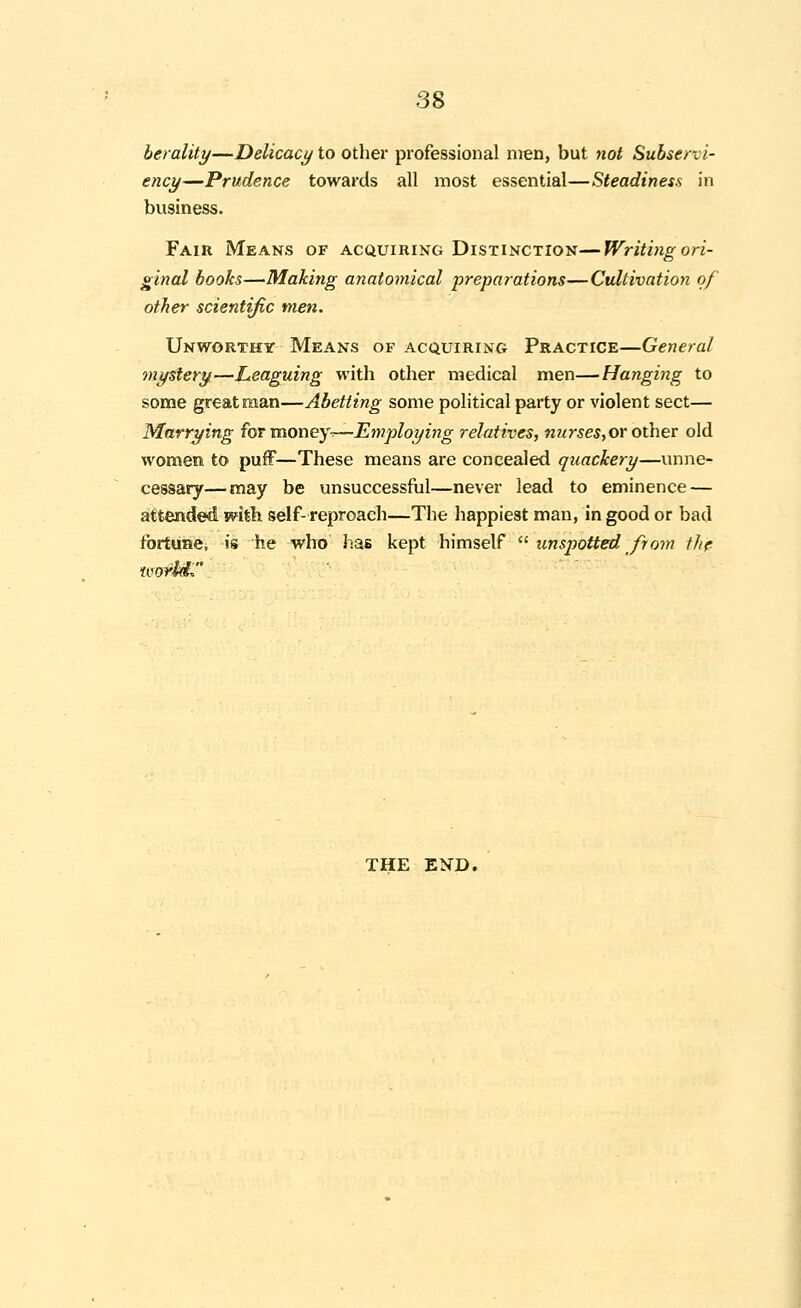 berality—Delicacy to other professional men, but not Subservi- ency—Prudence towards all most essential—Steadiness in business. Fair IMeans of acquiring Distinction—Writing ori- ginal books—Making anatomical preparations—Cultivation of other scientific men. Unworthy Means of acquiring Practice—General mystery—Leaguing with other medical men—Hanging to some great man—Abetting some political party or violent sect— Marrying for vOiOney-r—Employing relatives, nurseStOr other old women to pufF—These means are concealed quackery—unne- cessary— may be unsuccessful—never lead to eminence — attended mth self-reproach—The happiest man, in good or bad fortune, is he who has kept himself  unspotted from tlir THE END.