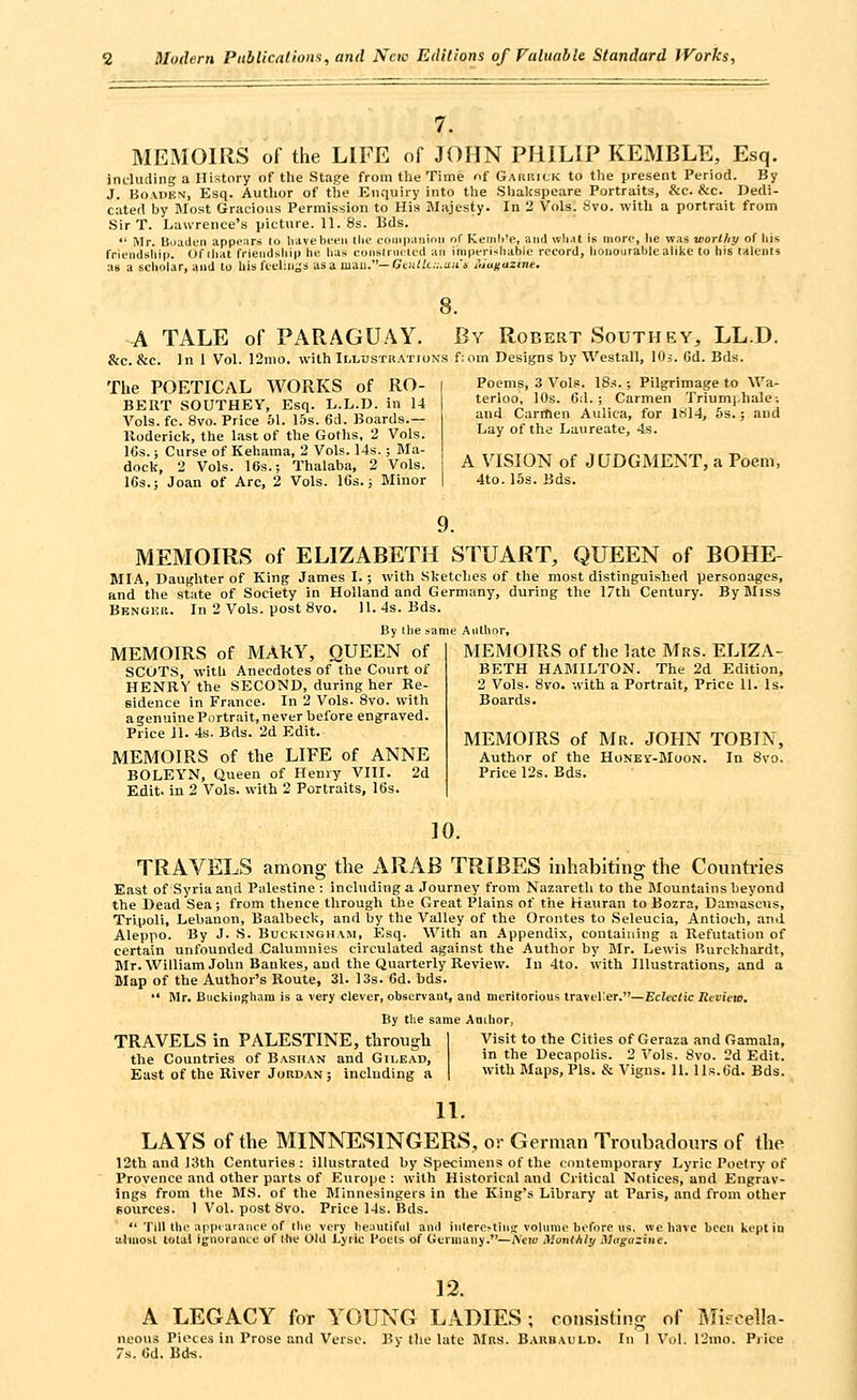 MEMOIRS of the LIFE of JOHN PHILIP KEMBLE, Esq. jncluding a History of the Stage from the Time nf Gaiirick to the present Period. By J. HoAUEN, Esq. Author of tiie Enquiry into the Shalfspeare Portraits, &c. &c. Dedi- cated by Most Gracious Permission to His Majesty. In 2 Vols. 8vo. with a portrait from Sir T. Lawrence's picture. 11.8s. Bds.  Mr. Boaclen appe;\rs to Iiavebeeii the coiiip-.inimi nf Ketnii'e, and wli.it is moro, he was worthy of liis frit-ndsliip. Of iliat friendship he lias coiislniiaed an imperishable record, lioiiourablcalil<e to his lalciits as a seliolar, and to his fteliii^'s as a man.—Ge«i/c.v.a;r4 iiiugazine. A TALE of PARAGU.^Y. By Robert Southey, LL.D. &c. &c. In 1 Vol. 12nio. with Illustkations f:om Designs by Westall, lOi. (5d. Bds. The POETICAL WORKS of RO- BERT SOUTHEY, Esq. L.L.D. in 14 Vols. fc. 8vo. Price 61. 15s. 6d. Boards.— Roderick, the last, of the Goths, 2 Vols. 16s. i Curse of Kehama, 2 Vols. 14s. ; Ma- dock, 2 Vols. 16s.; Thalaba. 2 Vols. 163.5 Joan of Arc, 2 Vols. 16s. i Minor Poems, 3 Vols. 18s.; Pilgrimage to Wa- terloo, 10s. 6d. ; Carmen Triumj.hale; and Carrtien Aulica, for lfil4, 5s.; and Lay of the Laureate, 4s. A VISION of JUDGMENT, a Poem, 4to. 15s. Bds. 9. MEMOIRS of ELIZABETH STUART, QUEEN of BOHE- MIA, Daughter of King James I.; with Sketches of the most distinguished personages, and the state of Society in Holland and Germany, during the 17tli Century. By Miss Bbnghr. In 2 Vols, post 8vo. 11.4s. Bds. By Ihe same Author, MEMOIRS of MARY, QUEEN of SCOTS, with Anecdotes of the Court of HENRY the SECOND, during her Re- sidence in France. In 2 Vols. 8vo. with a genuine Portrait, never before engraved. Price 11. 4s. Bds. 2d Edit. MEMOIRS of the LIFE of ANNE BOLEYN, Queen of Henry VIII. 2d Edit, in 2 Vols, with 2 Portraits, 16s. MEMOIRS of the late Mrs. ELIZA- BETH HAMILTON. The 2d Edition, 2 Vols. 8vo. with a Portrait, Price 11. Is. Boards. MEMOIRS of Mr. JOHN TOBIN, Author of the Honei'-Moon. In 8vo. Price 12s. Eds. 10. TRAVELS among tlie ARAB TRIBES inhabiting the Counti-ies East of Syria and Palestine : including a Journey from Nazareth to the Mountains beyond the Dead Sea; from thence through the Great Plains of tiie Hauran to Bozra, Damascus, Tripoli, Lebanon, Baalbeck, and by the Valley of the Orontes to Seleucia, Antioch, and Aleppo. By J. S. Buckingham, Esq. With an Appendix, containing a Refutation of certain unfounded Calumnies circulated against the Author by Mr. Lewis P.urckhardt, Mr. William John Bankes, and the Quarterly Review. In 4to. with Illustrations, and a Map of the Author's Route, 31. I3s. 6d. bds.  Mr. Biickingliam is a very clever, observant, and meritorious traveller.—Eclectic Review. By tlie same Anihor, TRAVELS ia PALESTINE, through the Countries of Bashan and Gilead, East of the River Jordan ; including a Visit to the Cities of Geraza and Gamala, in the Decapolis. 2 Vols. 8vo. 2d Edit, with Maps, Pis. & Vigns. 11. lls.ed. Bds. 11. LAYS of the MINNESINGERS, or German Troubadours of the 12th and 13th Centuries: illustrated by Specimens of the contemporary Lyric Poetry of Provence and other parts of Europe: with Historical and Critical Notices, and Engrav- ings from the MS. of the Minnesingers in the King's Library at Paris, and from other eources. 1 Vol. post 8vo. Price 14s. Bds.  Till the appiarame of the very he;uitiful and inlere>-tin«r volume before lis. we have been kept in alinosl lolal ignorantc of Ihe Old Lyiic I'oels of Geruiany.—l\'cw Monthly Magazine. 12. A LEGACY for YOUNG LADIES ; consisting of I\Iifoel!a- neous Pieces in Prose and Verse. By the late Mrs. Barbai'I-d. In 1 Vu]. 12nio. Pi ice 7s. 6d. Bd-s.