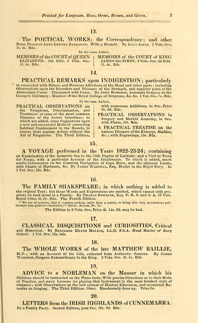 13. The POETICAL WORKS; the Correspondence; and other Prose Pieces of Anna Letitia Baubauld. With a Memoir. BjtLucyAikin. 2 Vols. 8vo. 11.4a. Bds. By tlie same Author, MEMOIRS of the COURT of QUEEN ELIZABETH, ftth Edit. 2 Vols. 8vo. 11. 6s. Bds. MEMOIRS of the COURT of KING JAMES the FIRST. 2 Vols. 8vo. 3d Edit. II. 4s. Bds. 14. PRACTICAL REMARKS upon INDIGESTION; particularly as connected with Bilious and Nervous Affections of the Head and otlier parts : including Observations upon the Disorders and Diseases of the Stomach, and superior parts of the Alimentary Canal. Illustrated with Cases. By John Howship, Assistant Surgeon to the George's Infirmary; Member of the Royal College of Surgeons, &c. &c. 1 Vol. 6vo. 7s. Bds. Py the same Author, PRACTICAL OBSERVATIONS on the Symptoms, Discrimination, and Treatment of some of the most common Diseases of the Lower Intestines; to which are added, some Suggestions upon a new and successful Mode of correcting habitual Confinement in the Bowels, to ensure their regular Action without the Aid of Purgatives. The Third Edition, with numerous Additions, in 8vo. Price 8s. 6d. Bds. PRACTICAL OBSERVATIONS in Surgery and Morbid Anatomy, in 8vo. with Plates, ISs. Bds. A PRACTICAL TREATISE on the various Diseases of the Kidneys, Bladder, &c.; with Engravings, 13s. Bds. 15. A VOYAGE performed in the Years 1822-23-24; containing an Examination of the Antarctic Sea to the 74th Degree of Latitude : and a Visit to Terra del Fuego, with a particular Account of the Inhabitants. To which is added, much useful Information on the Coasting Navigation of Cape Horn, and the adjacent Lands, with Charts of Harbours, &c. By James Wjsddbll, Esq. Master in the Royal Navy. In 1 Vol. 8vo. 15s. Bds. 16. The FAMILY SHAKSPEARE; in which nothing is added to the original Text; but those Words and Expressions are omitted, which cannot with pro- priety be read aloud in a Family. By Thomas Bowdler, Esq. F. R. S.and S. A. 10 Vols. Royal 18mo. 31. 3s. Bds. The Fourth Edition.  We are of opinion, that it icquires nothing more than a notice, to bring this very moritorions pub- lication into general circulation.—EdiiLb. Review, Ho. 71. The Edition in 8 Vols. 8vo. Price 41. 14s. 6d. may be had. 17. CLASSICAL DISQUISITIONS and CURIOSITIES, Critical and Historical. By Benjamin Heath Malkin, LL.D. F.S.A. Head Master of Bury School. 1 Vol. Svo. 12s. bds. 18. The WHOLE WORKS of the late MATTHEW BAILLIE, M.D.; with an Account of his Life, collected from Autheutic Sources. By James Wardrop, Surgeon Extraordinary to the King. 2 Vols. Svo. II. §3. Bds. 19. ADVICE to a NOBLEMAN on the Manner in which his Children should be instructed on the Piano-forte. With precise Directions as to their Mode of Practice, and many Lessons for playing that Instrument in the most finished style of elegance; with Observations on the new system of Musical Education, and occasional Re- marks on Singing. The Third Edition. 18mo. Handsomely done up. Price 3s. 20. LETTERS from the IRISH HIGHLANDS of CUNNEMARRA. By a Family Paity. Second Edition, post Svo. 10s. 6d. Bds.