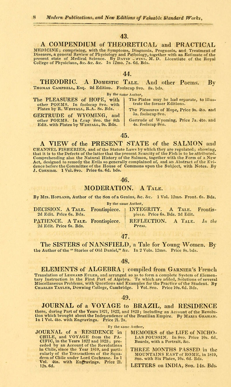 43. A COMPENDIUM of THEORETICAL and PRACTICAL MEDICINE; compriBing, with the Symptoms, Diatjnosis, Prognosis, and Treatment of Diseases, a general Review of Physiology and Pathology, together with an Estimate of the present state of Medical Science. By David ^svins, M. D. Licentiate of the Koyal College of Physicians, &c. &c. &c. In 12mo. 7s. 6d. Bds. 44. THEODRIC. A Domestic Tale. And other Poem.s. By Thomas Campbell, Esq. 2d Edition. Foolscap 8vo. 8s. bds. By the same Author, The PLEASURES of HOPE, with other FORMS. In foolscap 8vo. with Plates by R. Westall, R.A. 8s. Bds. GERTRUDE of WYOMING, and other POEMS. In f.cap 8vo. the 8th Edit, with Plates by Westall, 9s. Bds. The Plates may be had separate, to illus- trate the former Editions. The Pleasures of Hope, Price 9s. 4to. and 5s. foolscap 8vo. Gertrude of Wyoming, Price 7s. 4to. and 4s. foolscap 8vo. 45. A VIEW of the PRESENT STATE of the SALMON and CHANNEL FISHERIES, and of the Statute Laws by which they are regulated; showing, that it is to the Defects of the latter that the present Scarcity of the Fish is to be attributed. Comprehending also the Natural History of the Salmon, together with the Form of a New Act, designed lo remedy the Evils so generally complained of, and an Abstract of the Evi- dence before the Committee of the House of Commons upon the Subject, with Notes. By J. CoBNi&H. IVol. 8vo. Price 6s. 6d. bds. 46. MODERATION. A Tale. By Mrs. Hofland, Author of the Son of a Genius, &c. &c. 1 Vol. 12rao. Front. 65. Bds. By the same Author, DECISION. A Tale. Froutispiece. I INTEGRITY. A Tale. Frontis- 2d Edit. Price 6s. Bds. piece. Price 69. Bds. 2d Edit. PATIENCE. A Tale. Frontispiece. I REFLECTION. A Tale. In the 2d Edit. Price 6s. Bds. j Press. 47. The SISTERS of NANSFIELD, a Tale for Young Women. By the Author of the  Stories of Old Daniel, &c. In 2 Vols. 12mo. Price 8s. bds. 48. ELEMENTS of ALGEBRA; compiled from Garnier's French Translation of Leonard Ei;ler, and arranged so as to form a complete System of Elemen- tary Instruction in the First Part of Algebra. To which are added. Solutions of several Miscellaneous Problems, with Questions and Examples for the Practice of the Student. By Charles Tayleb, Downing College, Cambridge. 1 Vol. 8vo. Price 10s. 6d. Bds. 49. JOURNAL of a VOYAGE to BRAZIL, and RESIDENCE there, during Part of the Years 1821, 1822, and 1823; including an Account of the Revolu- tion which brought about the Independence of the Brazilian Empire. By Maria Graham. In 1 Vol. 4to. with Engravings. Price 21. 2s. By the same Author, JOURNAL of a RESIDENCE in CHILE, and VOYAGE from the PA- CIFIC, in the Years 1822 and 1S23 ; pre- ceded by an Account of the Revolutions in Chile, since the Year I&IO, and parti- cularly of the Transactions of the Squa- dron of Chile under Lord Cochrane. Ii> 1 Vol. 4to. with EnffravingB. Price 21. 123. 6d. MEMOIRS of the LIFE of NICHO- LAS POUSSIN. In 8vo. Price 10s. 6d. Boards, with a Portrait, &c. THREE MONTHS PASSED in the MOUNTAINS EASTnf ROME, in 1619, 8vo. with Six Plates, 10s. 6d. Bds. LETTERS on INDIA, 8vo. I4s. Bds.